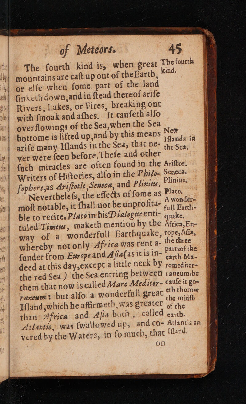 The fourth kind is, when great The fourch mountains are caft up out of theEarth, #4 or elfe when fome part of the land Ginketh down, and in ftead thereof arife Rivers, Lakes, or Fires, breaking out with {moak andafhes, It canfeth alfo overflowings of the Sea,when the Sea bottome is lifted up,and by this means New arife many Iflands in the Sea, that ne- Pei es ver were feen before. Thefe and other fach miracles are often found in the Ariftoe. © Writers of Hiftcries, alfoin the Philo- Seneca fophers,as Ariftotle Seneca, and Plinins, linus. Neverthelefs, the effects of fome as Plato. A wonder- moft notable, it fhall not be unprofitae i Pet X . full Earth- ble to recites P/atoin hisDsalogue ent quake, ruled Limens, maketh mention by the Aftica,Eu- way of a wonderfull Earthquake, rope,Afia, whereby not only Africa was rent a- the three parrsof the {ander from Earope andA fia(asit is in- ; a earth Ma- deed at this day,except a little neck DY veasidicee: the red Sea ) the Sea entring between rancum,be them that now iscalled fare Mediter- caule it gor raneum put alfo a wonderfull great eth thorow the midfp Ifland,which he affirmeth was greater ¢ ore eae of the than Africa and Afia bor, called earth. vered by the Waters, in fo rouch, that Hfland. On