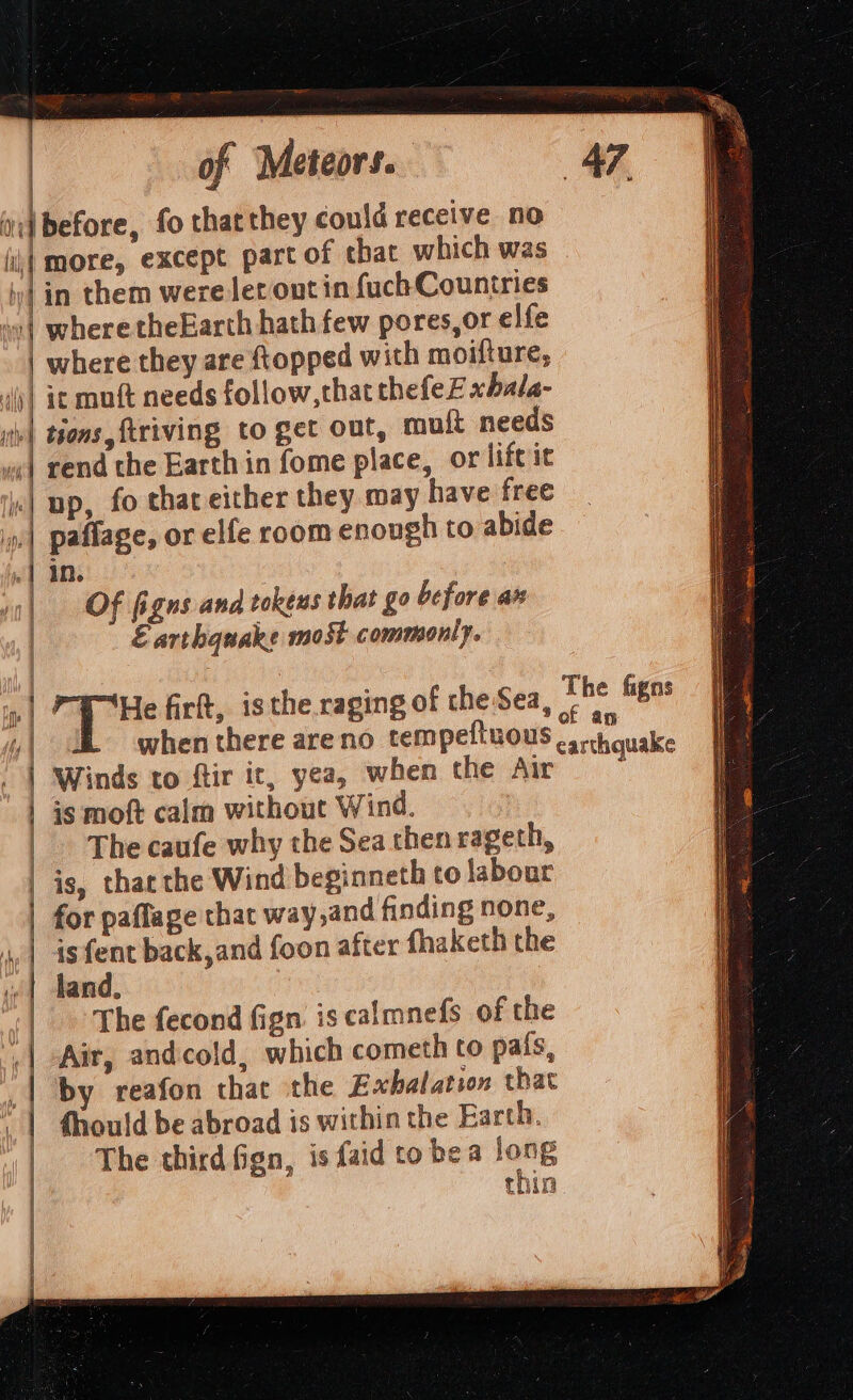 : = fil | bd | i Ait lle i i Hhny | 4) of Meteors. more, except part of that which was in them were ler ont in fuch Countries where theEarth hath few pores,or elfe where they are topped with moifture, tions, ftriving to get out, mult needs rend the Earth in fome place, or life it in. Of figns and tokens that go before ax Earthquake most commonly. He firtt, isthe raging of che Sea, Winds to ftir it, yea, when the Air is moft calm without Wind. The caufe why the Sea chen rageth, is, thacthe Wind beginneth to labour for paflage that way,and finding none, is fent back,and foon after fhaketh the land. The fecond fign is calmnefs of the Air, andcold, which cometh to pa{s, by reafon that the Exhalation that fhould be abroad is within the Earth. The third fign, is faid to bea long thin The figns