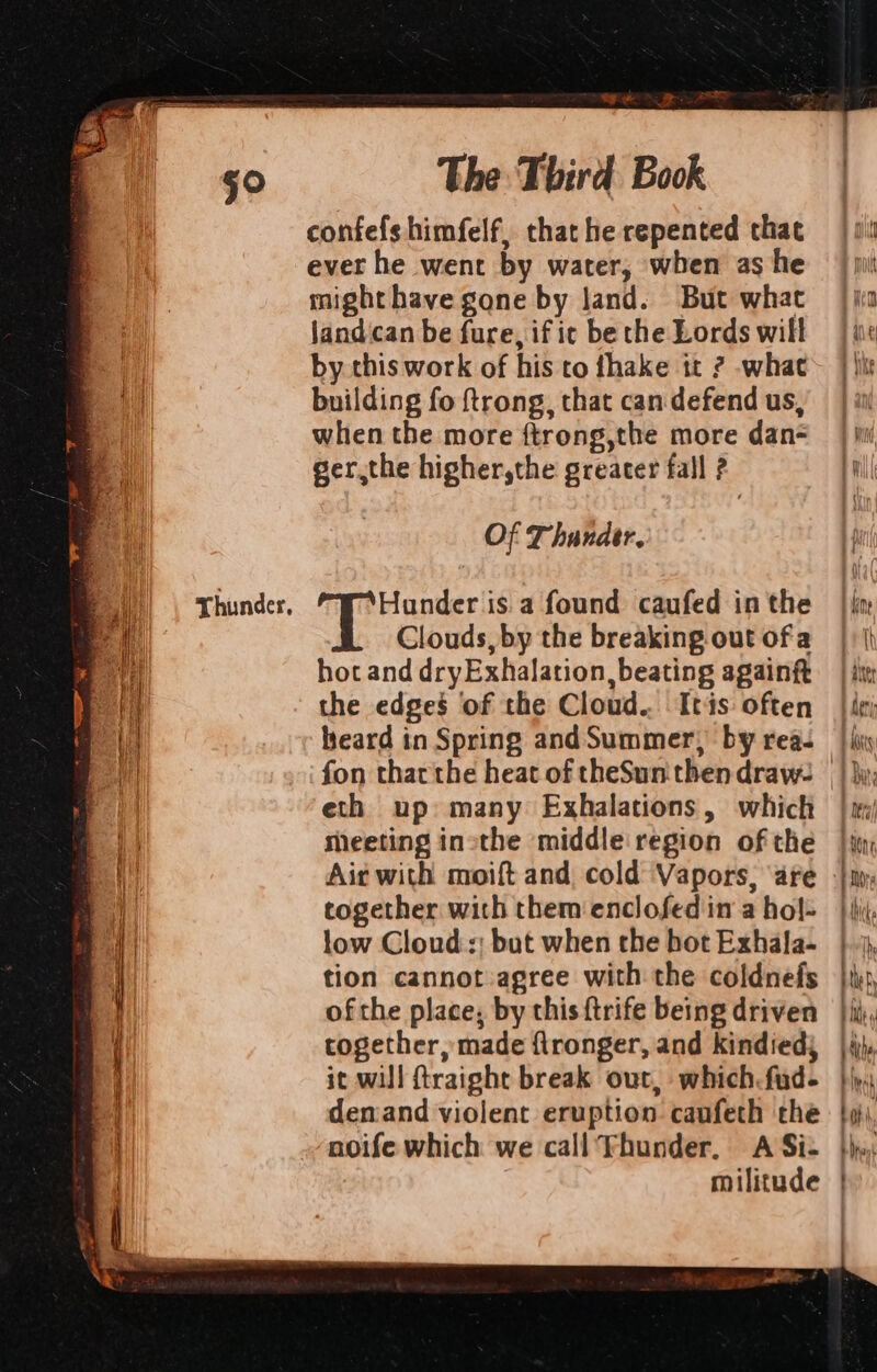 Thunder, a R~ BRF confefs himfelf, that he repented chat ever he went by water, when as he might have gone by land. But what jandican be fure, if ic be the Lords will by this work of his to fhake tt ? what building fo ftrong, that can defend us, when the more ftrong,the more dan ger,the higher,the greater fall ? Of Thander. Hunder is a found caufed in the Clouds, by the breaking out ofa hot and dryExhalation, beating againft the edges of the Cloud... Itis often heard in Spring andSummer), by rea. eth up: many Exhalations, which meeting inthe middle region of the low Clouds; but when the hot Exhala- tion cannot agree with the coldnefs ofthe place; by this ftrife being driven together, made flronger, and kindied} it will ftraight break out, which. fud- deniand violent eruption canfeth the noife which we call Thunder. A Si-