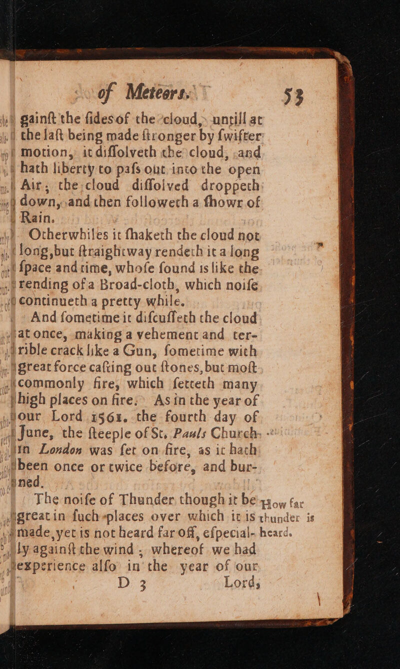 of Meteors.” hs gainft the fidesof che ’cloud,: untill at the laft being made ftronger by fwifter 4“! Motion, icdiffolveth che clond, .and ,§ hath liberty co pafs out into che open yf Air, the:cloud diffolved droppeth: 9 down, and then followech a fhowr of . Rain. ye Otherwhiles it fhaketh the cloud not (Jong, but ftraightway rendeth ica long «et {pace and time, whofe found is like the 2 Fending ofa Broad-cloth, which noife (@ continueth a pretty while. And fometime ic difcuffeth the cloud »;atonce, making a vehement and ter- \drible crack like a Gun, fometime with « Steat force cafting out ftones, but moft ;commonly fire, which fercech many high places on fire: Asin the year of four Lord 1561. the fourth day of fJane, the fteeple of St. Pauls Church: - itn London was fet on fire, as it hach yyebeen once or twice before, and bur- ened. | Diy again{tthe wind, whereof we had mexperience alfo’ in the year of our