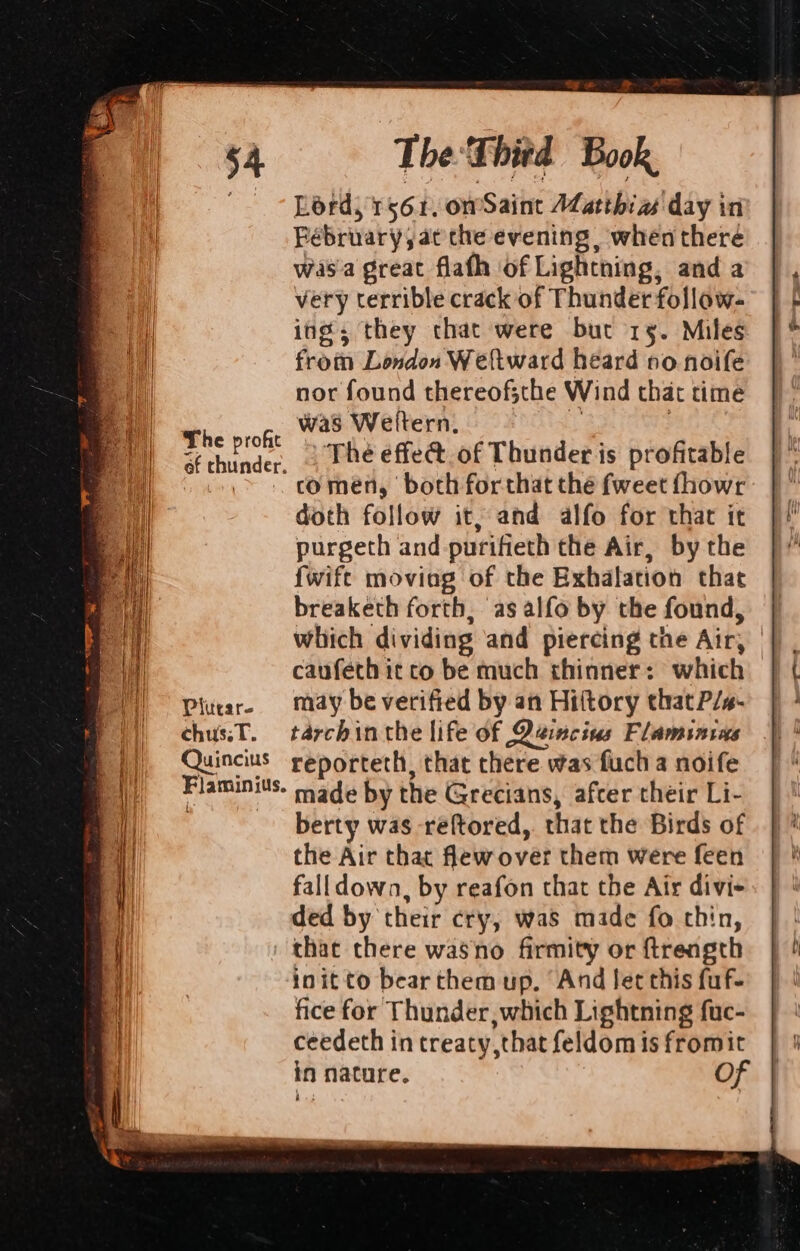 Plutar- chus.T. Quincius Flaminius. The Third Book, Lord, 1561, omSaint Alatthia day in Fébruary, at the evening , when there wasa great flafh of Lightning, and a very terrible crack of Thunder follow- ing; they chat were but 15. Miles from London Weltward heard no noife nor found thereof;the Wind that time was Weltern., ‘3 une The effe@. of Thunder is profitable comen, both forthat thé fweet fhowr doth follow it; and alfo for that it purgeth and-purifieth the Air, by the {wift moviag of the Exhalation that breaketh forth, as alfo by the found, which dividing and piercing the Air, | caufeth it co be much thinner: which may be verified by an Hiftory that P/s- tarchin the life of Qeincins Flaminins reporteth, that there was fuch a noife made by the Grecians, afcer their Li- berty was -reftored,. that the Birds of the Air that flew over them were feen falldown, by reafon that the Air divi- ded by their cry, was made fo chin, that there wasno firmity or ftrength init to bear them up. And let this fuf- fice for Thunder, which Lightning fuc- ceedeth in treaty ,that feldom is fromit in nature. Of