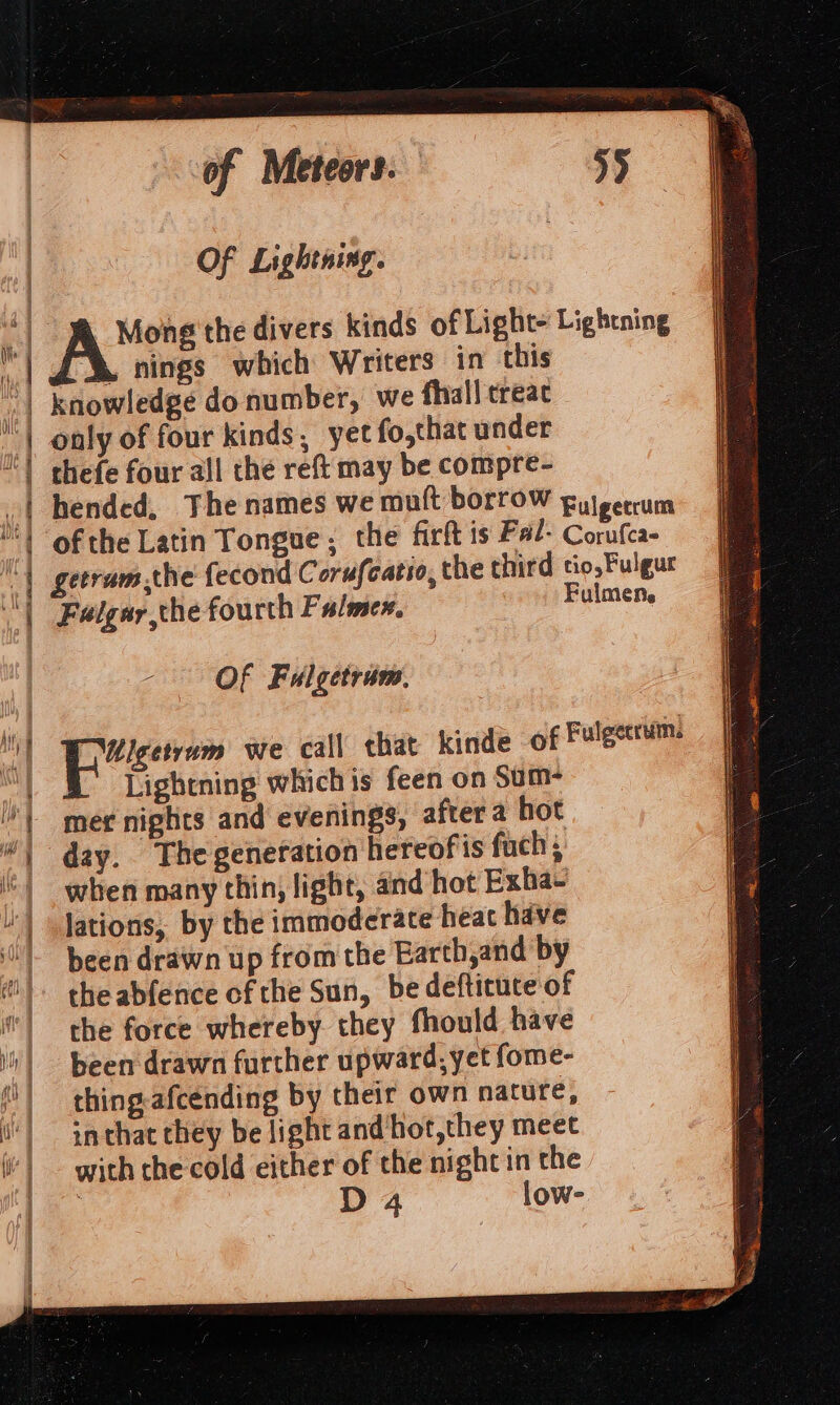 | | ii | &amp; 7 | {'} &amp; tk | of Meteors. Of Lightning. . nings which Writers in this knowledge do number, we fhall treat only of four kinds, yet fo,that under thefe four all the reft may be compre- getrum the fecond Corufcatio, the third «i Feigar the fourth Falmex, Ful ; Of Fulgetram, Lightning whichis feen on Sum mer nights and evenings, after a hot when many thin; light, and hot Exha~ lations, by the immoderate heat have been drawn up from the Earth,and by the abfence of the Sun, be defticute of the force whereby. they fhould have been drawn further upward, yet fome- thing afcending by their own nature, inthat they be light andhot,they meet with che cold either of the night in the D4 low-