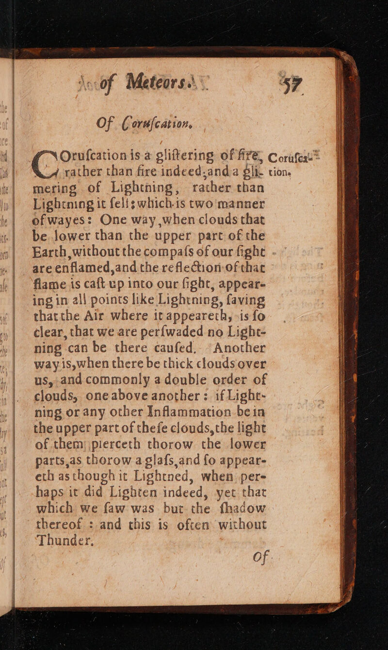 Of (orufcation, mering of Lightning , rather than Lightning it felfg which.is two manner of wayes: One way when clouds that be Jower than the upper part of the Earth without the compafs of our fight . flame is caft up into our fight, appear- ing in all points like Lightning, faving thatthe Air where it appeareth, «is fo clear, that we are per{waded no Light- ning can be there caufed.- Another way. is,when there be thick clouds over us, and commonly a double order of clouds, one above another : if Light- ning or any other Inflammation bein the upper part of thefe clouds, the light of them: pierceth thorow the lower parts.as thorow aglafs and fo appear- eth asthough it Lightned, when per- haps it di d Lighten indeed, yet that which we faw was but the fhadow thereof : and this is often without