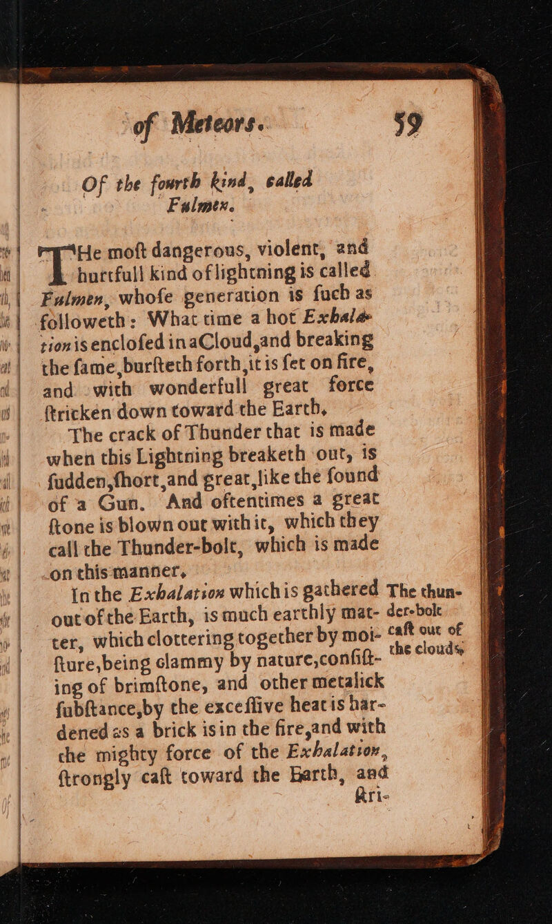 ¥ i | ‘ | | ‘of “Meteors. Of the fourth kind, called Falmer. hortfull kind of lightning is called. Fulmen, whofe generation is fach as tionis enclofed inaCloud,and breaking the fame, burfteth forth, itis fet on fire, and -with wonderfull great force ricken down toward the Earth, The crack of Thunder that is made when this Lightning breaketh out, is fadden,fhort,and grear, like the found of a Gun. And oftentimes a great ftone is blown out withit, which they call che Thunder-bolt, which is made on this manner, out ofthe Earth, ismuch earthly fture,being clammy by nature,confit- ing of brimftone, and other metalick fubftance,by the exceffive heatis har- dened zs a brick isin the fire,and with che mighty force of the Exhalation, ftronply caft toward the Barth, aad che cloud% . SS See —=== a Pad NS Raia ws ——— SS a ee SSS SS