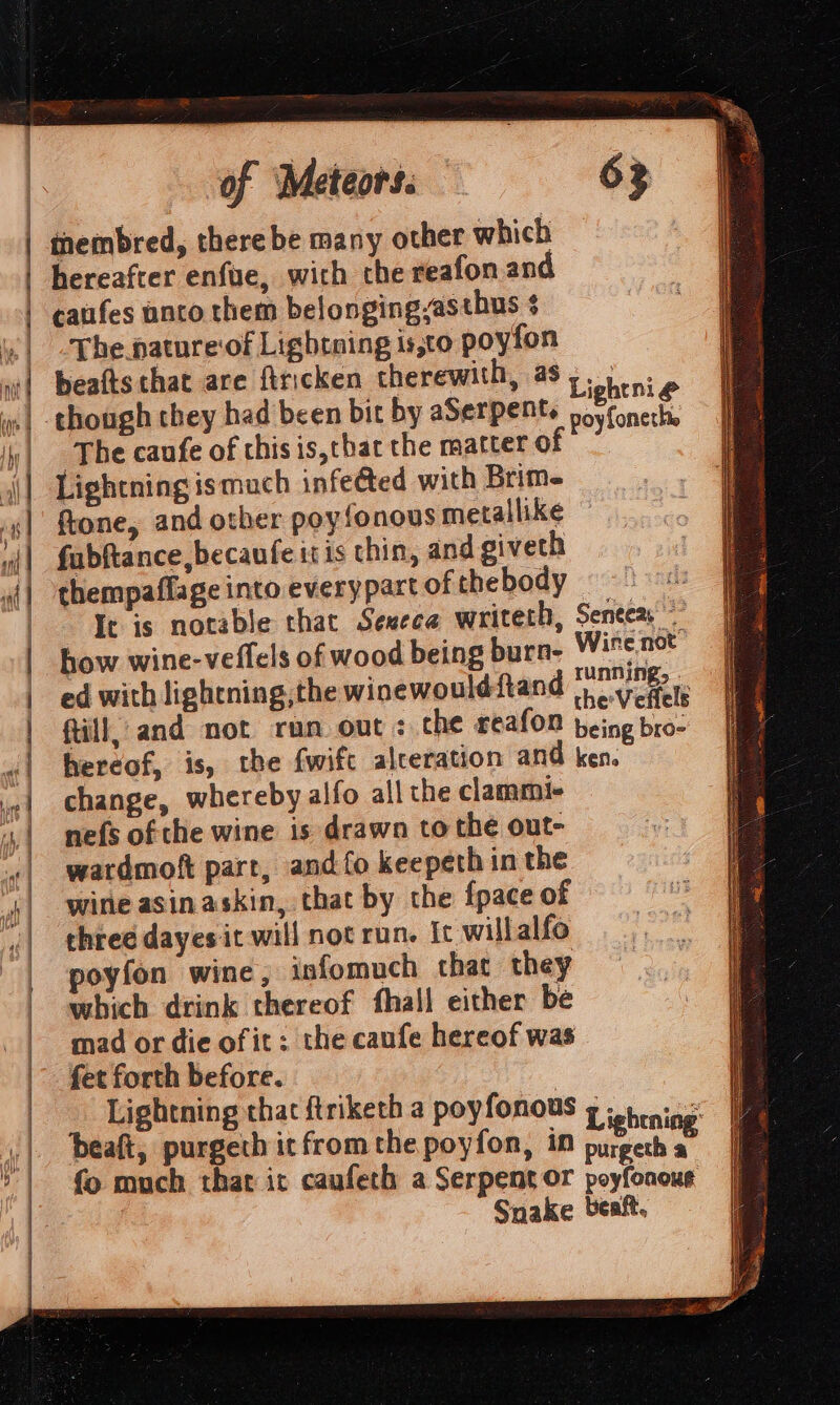 | | | | i | | | bank pill}  (fo fi hy / | I ) rf | | | | | | 3 ~ 4 ; PS SR A Rit A a este ae eA pe —  SC SP Ta RE A Ne I of “Meteors: 63 tembred, there be many other which hereafter enfue, with the reafonan The nature‘of Lightning is,to poyfon beafts that are firicken therewith, as,. though they had been bit by aSerpent. wegfonett ‘The caufe of this is,that the matter of Lightning ismuch infeéted with Brim- ftone, and other poyfonous metallike fabftance becaufe itis thin, and giveth thempaflage into everypart of thebody ch Ir is notable that Sexece writeth, Seneca: how wine-veflels of wood being burn- Wire not ed with lightning,the winewould ftand heVerale fill, and not run out : che reafon being bro- hereof, is, the fwift alteration and ken. change, whereby alfo all the clammi- nefs of the wine is drawn to the out- wardmoft part, and fo keepeth in the wine asinaskin, that by the {pace of chree dayes it will not run. Ic willalfo oyfon wine, infomuch that they which drink thereof fhall either be mad or die of it; the caufe hereof was fet forth before. Lightning that ftriketh a poyfonous g 55 vine beaft, purgech it fromthe poyfon, in een fo much that ic caufeth a Serpent or poyfonour Snake beaft,