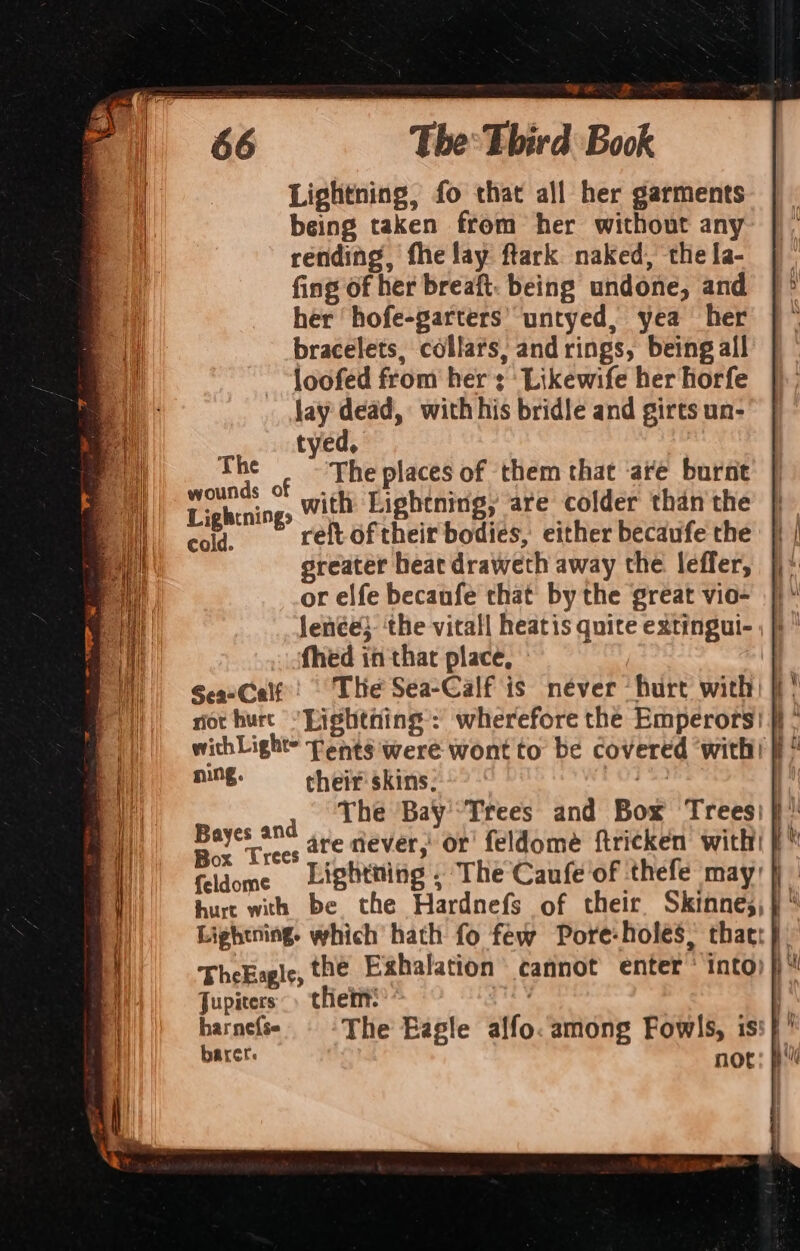 Lightning, fo that all her garments being taken from her without any rending, fhe lay ftlark naked, the [a- fing of her breaft. being undone, and her ‘hofe-garters’ untyed, yea her bracelets, collars, and rings, being all loofed from her; Likewife her horfe jay dead, with his bridle and girts un- ‘ tyed, ve ¢ _ The places of them that ‘are burnt Lighenings with Lightning, are colder than the cold. reft. of their bodies, either becaufe the greater heat draweth away the leffer, or elfe becaufe that by the great vio- ning. their skins: Mates a0 The Bay'Trees and Box Trees; ieee Trees are never,’ or feldomé ftricken with! {eldome Lightning . The Caufe of thefe may) hurt with be the Hardnefs of their Skinne;,}* Lightning. which hath fo few Pore-holes, thact} TheEagle, the Exhalation’ cannot enter ‘ into) fi‘ Jupiters» thei!’ | harnefse The Eagle alfo. among Fowls, is: i barer. not: pi