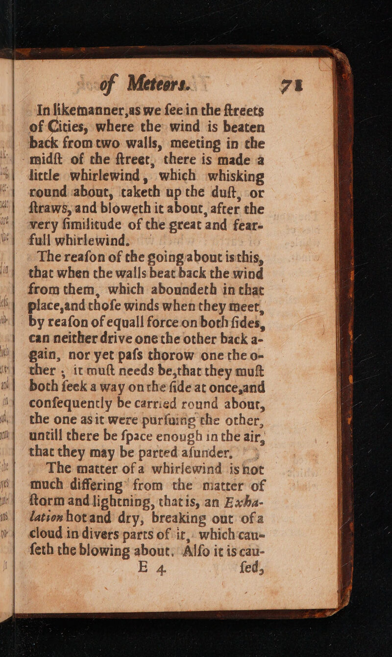 —— In likemanner,as we fee in the ftreets of Cities, where the wind is beaten back from two walls, meeting in the lictle whirlewind, which whisking round about, taketh up the duft, or ftraws, and bloweth it about, after the very fimilitude of the great and fear- full whirlewind. — The reafon of the going about isthis, that when the walls beat back the wind from them, which aboundeth in that place,and thofe winds when they meet, can neither drive one the other back a- gain, nor yet pafs thorow one the o- ther , ic muft needs be,that they muft both feek a way onthe fide at once,and confequently be carried round about, the one asit were purfuing the other, untill there be fpace enough in the air, thac they may be parted afunder, * * The matter of a whirlewind isnot much differing’ from the matter of ftarm and lightning, thatis, an Exba- lationhotand dry, breaking out ofa cloud in divers parts of ir, whichcau- feth the blowing about. Alfo it is cau- E 4. fed,