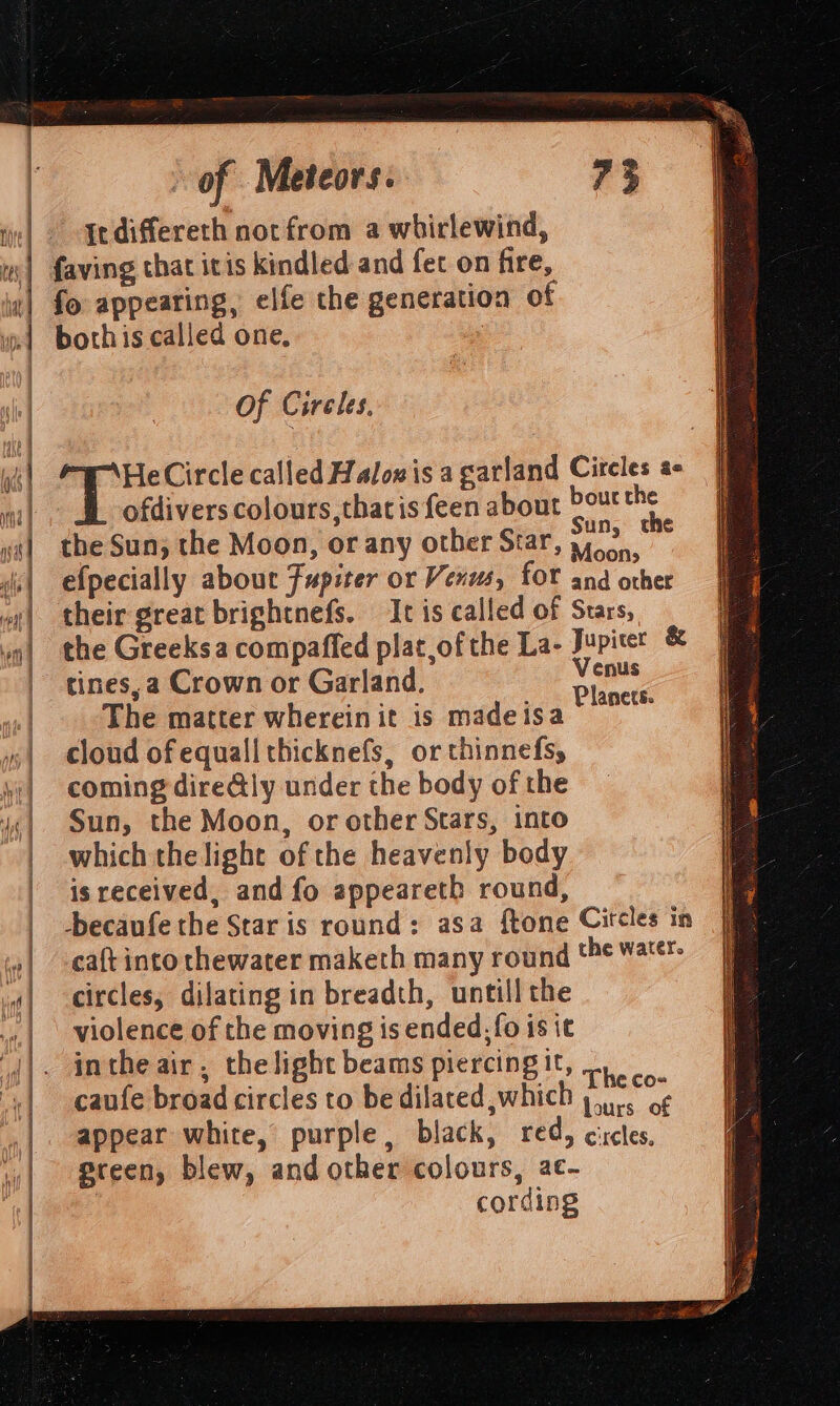 Indiffereth not from a whirlewind, w| faving that itis kindled and fet on fire, «| fo appearing, elfe the generation of »1 bothis called one, Of Cireles, PL ck Circle called Halon is a garland Circles a- ofdivers colours, thatis feen about bourthe the Sun; the Moon, or any other Srar Sun, the | : : ? Moons : efpecially about Fupiter or Venus, fOr and other | their great brightnefs. It is called of Stars, the Greeksa compaffed plat,of the La- Jupiet &amp; | tines,a Crown or Garland. A | The matter wherein it is madeisa “ah | cloud ofequall thicknefs, or thinnefs, | coming dire@ly under the body of the | Sun, the Moon, or other Stars, into | which thelight of the heavenly body | isreceived, and fo appeareth round, | -becaufe the Star is round: asa ftone Citcles in | eaftinto thewater maketh many round ‘he Water | circles, dilating in breadth, untill the | violence of the moving is ended, fo is it |. intheair, thelight beams piercingit, 5). | caufe broad circles to be dilated which a ce |. appear white, purple, black, red, cictes, | gteen, blew, and other colours, ac- | | cording