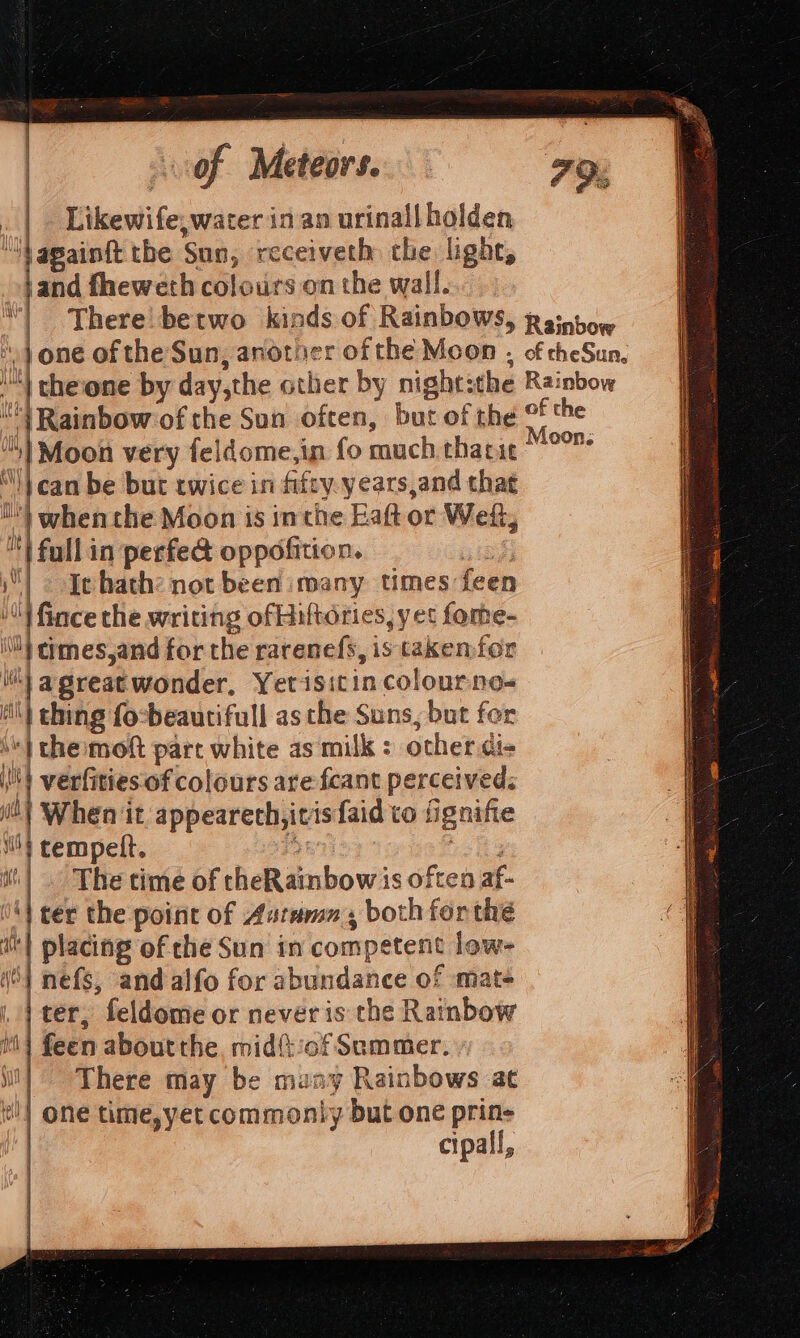 . | Likewife, water in an urinallholden “Vagaintt the Sun, receiveth the light, and fheweth colours on the wall. There betwo kinds of Rainbows, “} one of the Sun, another of the Moon , M) theione by day,the other by night:the } Rainbow of the Sun often, but of the “i} Moon very feldome,in fo much tharie “} can be but twice in fifty. years,and that ) when the Moon is inthe Eaft or Weft, a full in perfed oppofition. a; | Jehath: not been imany times feen ‘4 fince the writing ofHiftorties, yet fome- iN thmes,and for the rarenefs, is takenfor | agreatwonder, Yetisit in colour noe=« ) i thing focbeautifull as the Suns, but for the moft part white as milk : other di- | verfities of colours are fcant perceived: i} When it appearech,itisfaid to fignifie ib} tempeft. 2 ve hd it! . The time of cheRainbow is often af- 4} ter the point of Aurama., both forthe it] placing of che Sun in competent low- iO) nefs, and alfo for abundance of ‘mat- |} ter, feldome or never is the Rainbow i} feen about the, midf:of Semmer. il] There may be many Rainbows at | one time,yet commonly but one prin- cipall, ‘Ytek Haid Gtk 1 Qe A Piha 1 uy Rainbow Rainbow of the Moon;