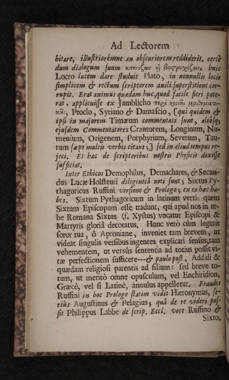 bitart, | Tin[lriorézme an ob[curiorem reddiderit, certe a dum dialogum: (uum: emmvit;ov. xj og puseitvs | buie] Locro /gcem dare fluduit/ Plato, 22 nonnullis locis 8 fimplicem c rectum fcriptores amili [uper[Hitione cora 3 rupit, Erat animus quadam bucyqued facile fieri potee ya: 5 applicui[Je ex Tamblicho Te X91Vns Mama x. Proclo, S yriano &amp; Damafcio , [49i quidem e ipfi n majorem Timaeum commentatz: [unt , alio(qs 8 eju[dem. Commentatores Crantorem, Longinum; Nue 7 menium, Origenem, Porphyrium, Severum, Tau- 3 rum [epe multis verbis citant s) ed im aliud tempus rt- jeci. Et bec de fcriptoribus moftris: Phyficis dixifje fefficiat. | c Inter Ethicos Demophilus, Demachares, c Secun- dus Luca Holftenii Ziligentià moti [upt 5 Sixtus Py- thagoricus Ruffini verfione &amp;* Prologos ex eo bac hac bes, Sistum Pythagoricum in latinum verti; quem Sixtam- Epifcopum effe. tradunt, qui apud nosin ur- be Romana Sixtus. (f, Xyftus) vocatur Epifcopi Si Martyris glorià decoratus, Hunc veró cüm legerit ql foror tua, Ó Aproniane, inveniet tam brevem, ut videat fingulis verfibus ingentes. explicari fenfus.cam f. vehementem, ut versüs fententia ad totius poffit vi- 3. tz perfectionem füfficere---c* paulo poft , Addidi Gc 4b . quxdam religiofi parentis ad filium : fed breve to- T: pum, ut meritó omne opufculum, vel Enchiridion, T Grzcé, vel fi Latinó, annulus appelletur, Fraudes 1^ Ruffini iz boc Prologo [latim vidit Hieronymus, fe d ri»; Auguftinus d» Pelagius, quá de re videri poj- TA fi Philippus Labbe de [crip. Eccl, ete m é IXtO, IN