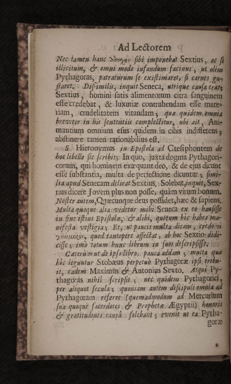p^ M CR E idt 2 Ls -*  d pm al MN 4 Ls x: 1 Y ; - rec P Tie hh AED Y - V a T . ' B Ad Lectorem Nec tamen. banc oou. fibi impouebat Sextius ,. ac fi Mlicittm, (5 omini modo iufandum: facinus ,- ut, oliga Pythagoras, patraturum [e exiflimarety: fi. carnes eue flaret, : Dif imili, inquit Seneca, utrique cau(a erats Y Sextius, homini fatis alimentorum citra. fanguinem eftecredebat , &amp; luxutie contrahendam. effe mates Dam, :crudelitatem. vitandam 5. qwe. quidem. onmia d oreuiter din his. [ententiis. complectitur, ubi. ait ,, nie mantium omnium efus: quidem.in: cibis. indifferens; abftinere- tamen rationabilius eft, EU :$; Hieronymus. zz Efzflola:.ad Ctefiphontem 4e boc libello fic [cribits; In quo. juxta dogma Pythagori- corum, qui hominem exzquant deo, &amp; de ejus dicunt eílé fubftantia, multa. de perfe&amp;ione: dicuntur s, fiszz lta apud Senecam delirat Sextius, -Solebatgsquit, Sexe tius dicere Jovem plus non poffe; quàm virum bonum, Nofler autem. C)nvecunque deus poffidetjhac &amp; fapiens; Multa quoque. alia videtur. mibi Seneca. ex. eo. baufiffe in finc iffius Epifloley: cy alibi, quotum hic babes mac gifefla: veflizias Et, ut paucis multa:dicam y ertdo rm 2 yveuutor, quod tantopere. affeifat ,. ab. boc Sextio didis 2 cif[c 33m totum. bunc librum an [os deféripfiffes s— C eteron ut de ip[odibro, pauca addam s^ multa que bic leguntur Stobeeus- perpetue Pythagorz. pf tribn- jt, €adem: Maximits'* Antonius Sexto, | A4tqus-- Dy- thago'ás zibil feripft.s | neé-quidem. Pytbagarict, per. aliquot. feculas quoniam: autem dijcipult ompla ad Pythagoram - réferre: (quemadmodum. ad. Mercurium fua quaque. facerdotes e Propheta, 4Egyptut) honoris d gratitudinis causa.» falebant s euemt. wt €a ine oO