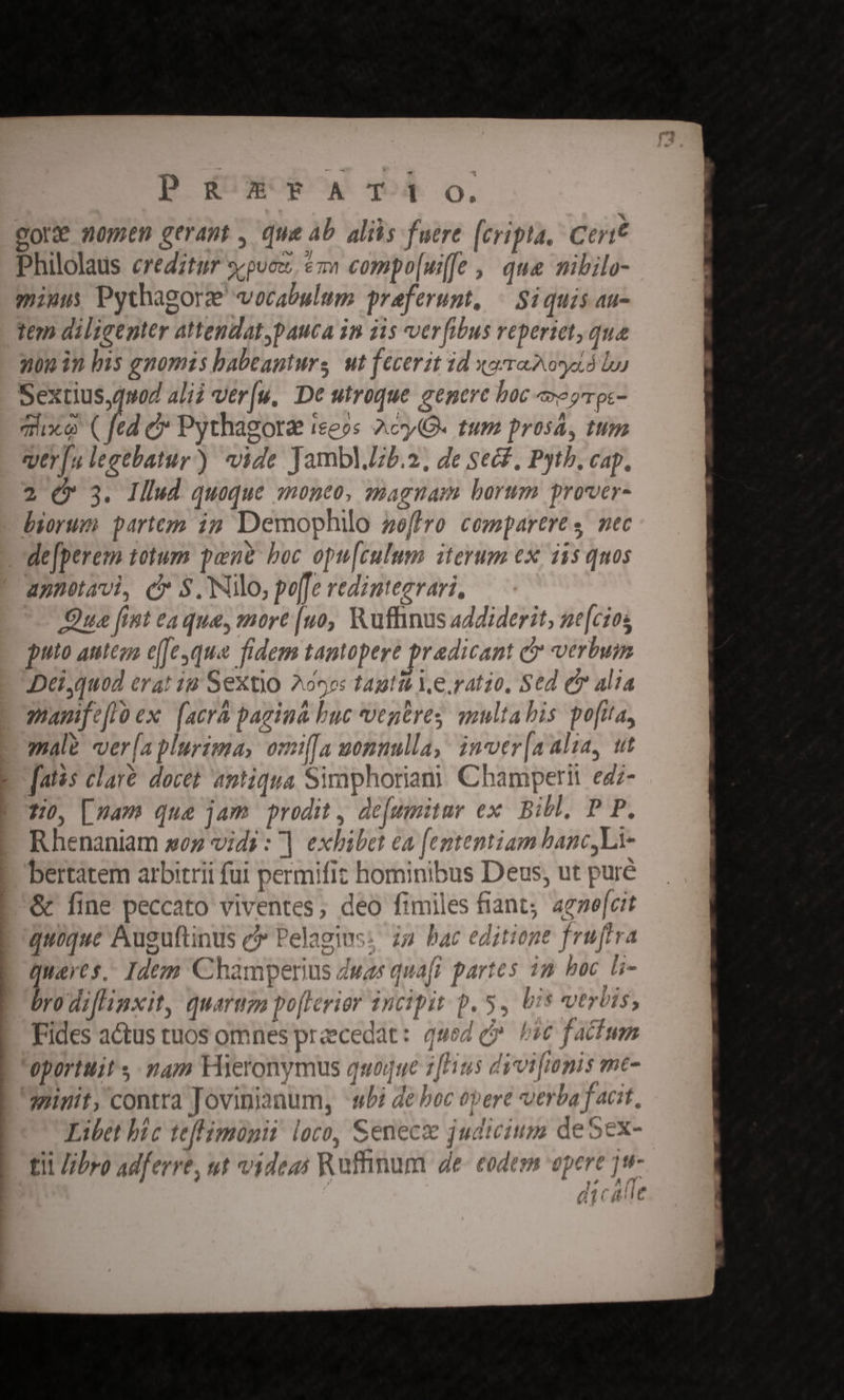 p g&amp;UXOROK qOR O, : gore nomen gerant , que Ab. alils fuere [cripta, Cerit Philolaus creditur scpucz, &amp;z» compo[uife , que mibilo- miuus Pythagorz' vocabulum preferunt, « Siquis au- tem diligenter attendat pauca in iis ver [ibus vepertet, que 30g in bis gnomis babeanturs ut fecerit id xocraDosad b Sextius,q»od alii ver[u, De utroque genere boc eprpc- Tc ( | e Pythagora I£e05 Ac (. Im Prosá, 1152 qtr[u lecebatur) vide JamblJzb.2, de Secf, Pytb. cap, 2 €» 3. Illud quoque moneo, smagnam borum prover- biorum partem i2 Demophilo »effro comparere s nec de[perem totum pene boc opu[culum iterum ex, iis quos apnotavi, c $. Nilo, po[fe redintegrari, Qua [int eaque, mort [no, Ruflinus addiderit, ne[cios puto autega e[Jesque fidem tamopere pradicant c verbum Deiquod erat ia Sextio 209: tautit Ye. ratio, Sed e Alia pamifefloex [acra pagina buc vepres qmultahis pota, male -ver[a plurima, omi[a womnulla, inver[aalia, ut [atas clavé- docet antiqua Simphoriani Champern egz- 90, [zam que jam prodit , de[umitur ex. Bibl, P P. Rhenaniam soz vidi : ] exbibet ea [ententiam banc,Lt- bertatem arbitrii fui permifit hominibus Deus, ut puré &amp; fine peccato viventes, deo fimiles fiant; aeme[cit quoque Auguftinus c Pelagins: za bac editione fruftra queres, Idem Champerius duas quafi partes im hoc &amp;- bro diflinxit, quara po[lerior incipit p. 5, bis veris, Fides actus tuos omnes praecedat: qued c». bie factum Oportuit s mam Hieronymus quoque z[Hus divi[onis me- sinit, contra Jovinianum, wbi de bec opere verba facit. Libet bic teflimüpit loco, Senec judicium deSex- tii ///ro adferre, ut videas Rufinum de- eodem opere jw * , ! ,/  | ] L E y! ni1Cdb Mt E A LAM d