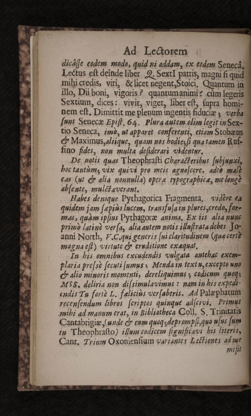 dicá[Je eodem modo, quid ni addam, ex edem Seneca, 3 Lectus eft deinde liber 9. SextI patris, magni fi quid.) mihicredis, viri, &amp; licet negent,Stoici, Quantum in illo, Dii boni, vigoris ? quantumanimi? .cüm legeris Sexuum, dices: vivit, viget, liberet, (upra homi- nem eft, Dimittit me plenum ingentis fiducia s. vera fent Senece Epifl, 64. Plura autem oliz leeit inSex- tio Seneca, 2m, ut apparet. conferenti, etiam Stobacus c Maximusyalzíque, quam nos bodies [i qua tamcn Rute fino fides, nop multa de[iderars videntar. De notis quas Y heophrafti Charac£eribus. (ubjumsi, boc tantum vix. quivi pro atis agno[cere, adcà. zmale C45 (ut C alia nounulla) opere typographice, auc longe ab[ente, mulétaverant, Habes denique Pythagorica Fragmenta, . vzdére ea quidem jam [epis lucegs, transfu|a1m plures,credo, fore Vias, quàm ipfius Pythagorae antma, Ex 315. alia nue primb latinà ver(a, aliaautem notis iln[lirata debes Jam. anni North, 7.C.qui generis [ui claritudinem (qua certe magna e[P) virtute cr eruditione exaquat, : In his omnibus excudendis vulgata. antehac exeme- 2 plaria pre[sé [ecutz |umus « Mendain text u,excepto uno C alio minoris momenti, dereliquimus y codicum. quaqs M38. deliria non. di[simulavimus : mam in bis expedi- endis Tu fori L, falicitis ver[aberis. Ad Palephaunm recen[endum libros. [criptos quinque. ad[civi, Primus aibi ad manum erat, in Biblzotheca Coll, S, 'Trnitats Cantabrigie (side c eum quoq sdeprompli,quo u[us [um i5 'Theophra(to) ://wm codicem fienificavi bis literis, Cant, 77/15 Oxonienfium variantes Lecfionts ad  milit