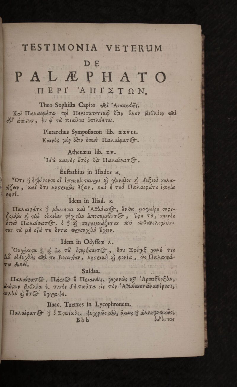 TESTIMONIA VETERUM DE EM5STMIATO BEL PI- ATTLIIETZ OON, Theo Sophifta Capite «4 'Avaoxd/ns. Ke IIaAeodTo Tu YleeczwniTixQ ny Aov [BiCAloy cl Se $ f » c N bd ^ / 7 Q;;ys, £V c0 Tw TUauTXA CTIASeTU. Plutarchus Sympofiacon lib. xxvir. Keuyóg 38e o0 *7og) llaAcQuTG-. Athenzus lib. xv. 1048 xeupüg $T0g dt TlaAetonT G-. Euftathius in Iliados a, V Oz, 5 é^fjovoyro ol Igrzrx&amp;Tuwgot 3) yuyedor Xj deZiol xsAa- Egi ev , xal 071 Auceixog 6£Qov, xai n ToO YlaAcagaTs isuela Li Quzl. | Idem in lliad. x. E IlaacgedTs  uhummu xax ASlua(Q-, iyOw weyeps coti- E , EY ET ? rj 4 5 nro ./ N | Copie Md T0 OolX&amp;dy Té vlw Q/12 09448 YT Q- , eon 70, Xg4yàg Eum IlazAeaTQ-. ó x; mugeipad(QeTo4 76S ar3yoA0320y- mu qu p oim T&amp; OyTU. Geo XL Ey. Idem in Odyffez ^. y - c € e : , : E Oven x; TE isopücurr(-, $7. XoVy5 queü ^16 Wu) ddio8üe wi e Boiezidé , Ancenkn xj Qovim , Os IleAega- me doxei, | Suidas, cC 3 24 IIaAaigaG-. YlderG- 9. Ylesapdüe, ya2ovàe x7! Apra£éotbu, * ? | r4 ^ n^ $5 » e : * £F Wmsny BiCAÁÍa €. Tipée d'ó TAUT&amp;, eig Ty. ASUUeuoy yep ipia 1, boo dos 2» E ij $TO- tyee- ls. líaac, Tzetzes in. Lycophronem, VaxalgurG- 3 6 xcwinie, luplie udis Vis?) ANI atu d'eyTu L] qv -Q» ow