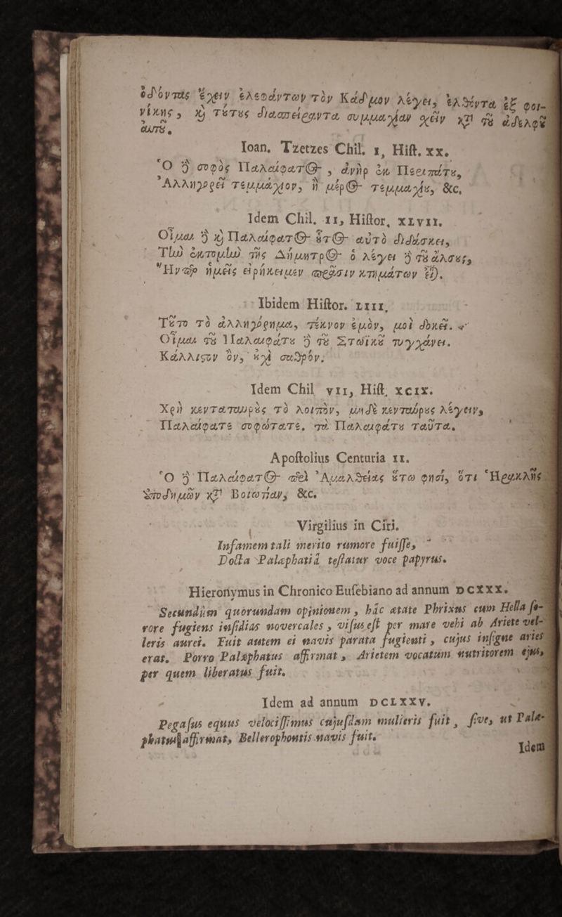 ed'oysd 6*»ey €A6 , M / VEiXMVS , JÀ| S'T46 c * (^) d QUIS. Ioan, Tzetzes Chil, x, Hift. xx. € a^ DET YPOUM à $5 ^ 5 - M J, C00 MaaeuouTO » dyHp ci IIcermtTu, AAAHd32eH TéUu uA MOT, VW up (G- TS Ms, &amp;c, Idem Chil, 11, Hiftor, xrvir. n] a à NT , ] E Oiuas ?) x; HaAciowrG- àv G- ado diddcke, p iT 5 Y s INI )4 TA. € , Y at] , Tho eu Tolo) TW; AlpMTpO- o Atyei 3 su dATgS PA , 3e PX EA : 4 Pha »1f Hye nues edpüxeuey qoeg2aiy Xrhud TOV. 2). Ibidem Hiftor. rrrr, Ps hN E] l4 / » M S ^ Tero TÓ &amp;ANMoPQuues, Tikyoy €püy, uol dbxék. « : m E 2 5 jene e FN «^ ia ^ / Ortu qu lYlaAcQaTs ) qe E/O TU y Xe &amp;. : Ue ; ma. i ps q , , KaAAIgUV Oy, *?À cuJpoy P e Idem Chil. vir, Hift, xcix. Xel xewreTUUpés TÀÓ Mowmhv, undi xay TODpue Aeytivs IIlaAcipaTé ovQUTATe. qU YlaAeugaTs TAUTA. Apoftolius Centuria rr. CN , ITA F e/ [: Dod O- qeÀ NAunASdade uTO ucl, 074. KiegxAME 3: n (8 | Sud 9 Uy Virgilius in Ciri. Infamem tali merito rumore fuiffe, Dotla Palaephatid teffawmr. voce papyrus. Hierorivmus in Chronico Eufebiano ad annum D cxxx. Secundisn quorundam opjuiouem , bác etate Pbrixus. cum Hella fe- vore fugiens infidias movercales , vi[useft per mare veli ab Ariete vel- leris aurei. Fuit autem ei eavis parata fugienti , cujus in[gue avies erat, Porvo Palsphatus affirmat » 4rietem vocatum vulritorem. €i» per quem. liberatus. fuit. Idem ad annum pcrxxv. Pega[us equus. oclocimus. cuju[dam mulieris fuit, fmve, ut Pale aiu] affirioas, Bellerophonis.savis fuit. phanejaffrmat, Bellerophontis.avis »