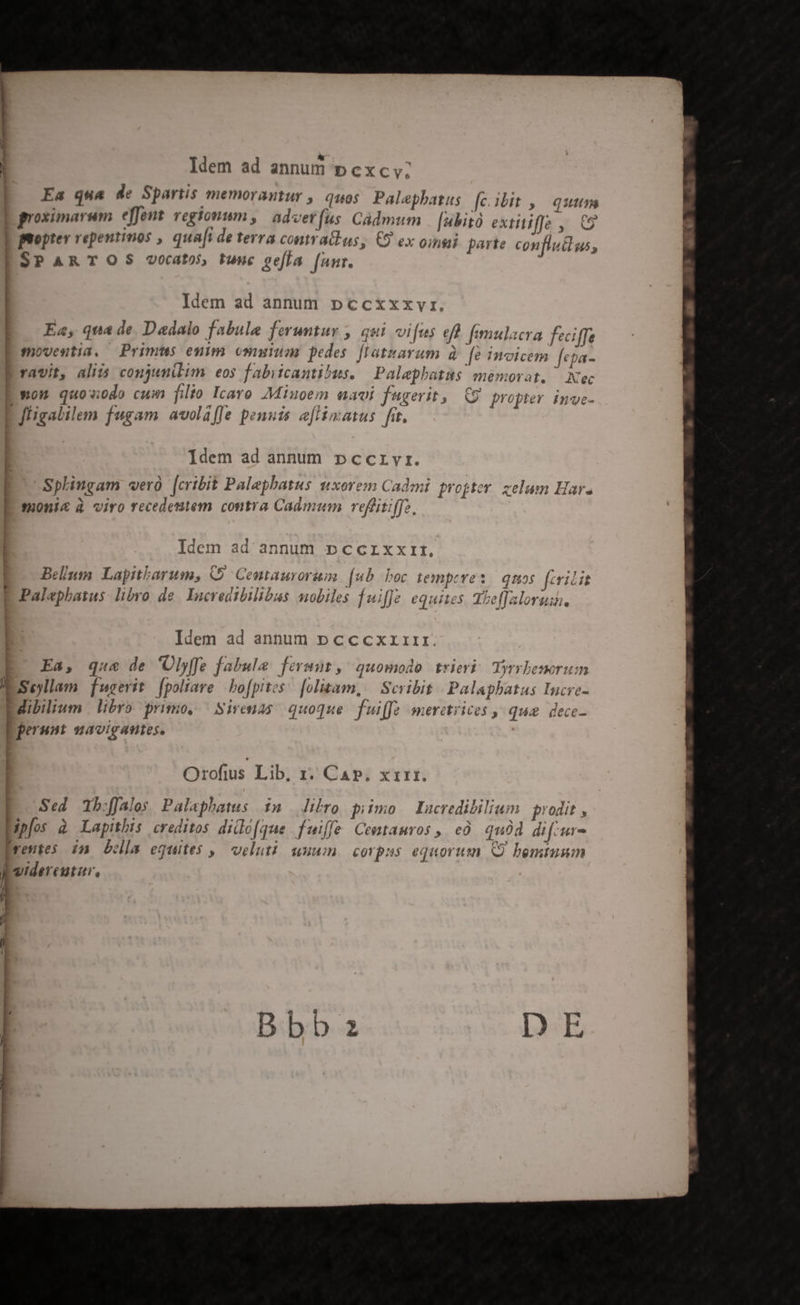 * » à ldem ad annum pcxc V. Ea qua de Spartis memorantur , quio Palephatus [c ibit ,— qutm p groximarum effent regTonum , advet fus Cádmum | [ubitó extitiffe , C9 | moptev repentmos , quaft de terra contr acius, (9 ex oinsii parte conflucus, ESPARTOS vocatos tuuc geffa [unr. | Idem ad annum pccxxxvr. | Ea, qua de Dadalo fabule feruntur , qui vifus ef fimulacra feciffe Emoventia, Primus euim omuium pedes [Iatnarum à fe invicem fepa- Rravit, aliis conjunilim eos fabiicantibus. | Palephatas memorat. — Nec E won quowodo cum filio Icaro Miuoem navi fugerit, 9 propter inve- fligalilem fugam avolaffe penuis e[iimatus fit, | Idem ad annum »pccrvr. Splingam vero [cribit Palephatus uxorem Cadmi projter zelum Har. tonic à viro recedestem contra Cadmum reffitiffz. n ! k Li H ! Idem ad annum pccrxxrtr, e lcIE Bellum. Lapitbarum, 59 Centaurorum. [ub boc tempeves. quos feria r . M 37? . » e yw « $* - E Palephatus: libvo de. Incredtbilibus mobiles fuiffe equites. Tbeffaloruis, Idem ad annum p cccxzrrr. eT , * , v $ . d xd y E Ea, que de Ulyffe fabula. fermut, quomodo trieri. Yyrrbenorum I Selam fugerit f[poliare | bofpites: [olizam, /— Scribit Palaphatus Incve- dibilium | libro primo, | Sirenas quoque. fuiffe meretrices qug. dece- Pperunt mavigantes. Orofius Lib, 1. Ca». xrrzr. Sed Tb:ffales Palaphatus $n/— libro piimo lacredibilium prodit , Bpfos à Lapithis creditos didlo[que fuiffe Cemtamros ,, e. qud di f-ur- Ireutes in Lola equites ,— veluti uuum corpss equorum Q bemtusm Á yidereutur, / ]