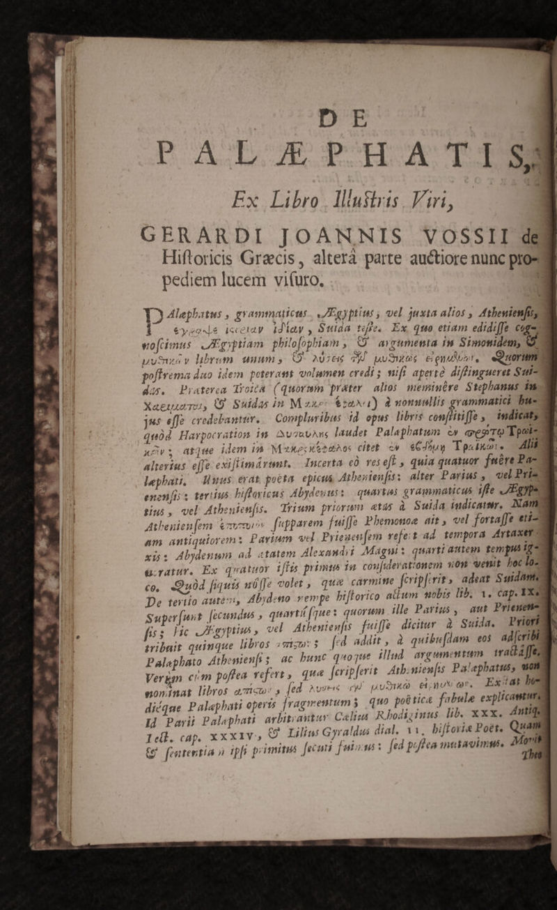 | Lose , grammaticus IEgyptint , vel juxta alios , Athenienfis, |o 6veede ieeny dJiay , Suida tse. Ex, quo etiam edidiffe cogo eofcimus. ARgyptiam. philofophiam , C avrumenta im Simonidem, e uui V librum 1m (9- AUztié ya TN PATT &amp; euet. «Quorum W pofirema dao. idem. poterat volumen credi ; nifi aperte diffingueret Sut du. Praterea Tyoica. (quormm prater. alios. memiuére Stephanus fu Xaeiuu Tu, (9 Suidas in Mzxe- &amp;za»u) d momullis grammatici bu-- Jes effe credebantur. — Compluribus 1d. opus libris confiitifJe ; imdicat, | quód Harpocratiosm 1s. Nu TutAM laudet. Palaphatum &amp;» «vegrro Epote xGvs; arse idem im Muxeckhadho: citet ev. «GJouy To«ixo:, lil alterius. e[fe exiflimártmt, | Incerta c0. vese[ , quia quatuor fnére Pa- 2 lephati, — uus evat, pocta epicus ,Aibenien[iss alter Parius , uel Pria d enen[ii s terius biflayicns Abydeuus: quartas grammaticus iffe .Egype tius , vel Atbenien[is. Trium priorum. atas à Suida indicatur. Nama Athenien [em tomi fepparem fuiffe Phemonoe ait , vel forsaffe eti- am antiquiorem Pavium vel. Prieaen[em vefeit ad. tempora Artaxer 2 xi: Abydengm ad «tatem Alexaudii Magnis quarti autem tempus io üratur. Ex quatuor iffis primta 1n cou[iderattonem sin venit hoc la- co, «Quod [iuis uó[fe volet ,. qua carmite ferip[erit s. adeat Suidam De teriio aute, Abydeno vempe biflorico atium uobis lib, 1. cap. XXe Super(unt. [ecundus , quart [que s quorum ille Partus , au Priengt- fes He. JIyptius , vel Athenienfts fuiffe dicitur à Suida. Priori tribuit quinque libros «enzw 3 fed addit , à quibu[dam eos ad[cribi palashito di benienfi; ac bunt quoque illud. argumentum waa ffe, Vergg cim poflea vefert ,| que [eripferit Atbinien[is Palapbatus, ann noninat libros aT s L AvSrig yd UNITS ex (. Exidi be diéque Palephati operis [ragmentums5 quo po6 Hca fabula expltcaetum Id Parii Pal«phati arbitrantur. Caelius Rbodiziuus. lib. xxx. Antiqe Icl. cap, xxx1v, 9. Lilin Gyraldus dial, 11, bifForie Pott Qu T fententia à ipli primitus fecaii feisu: fed poflea iniagimms. S
