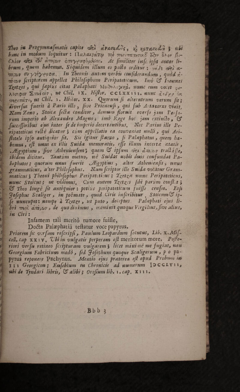 vmm Pe Roe BELL E— MA —À-— — I— v Zz-——— Theo T Progymna[matis capite eA o. VAOX 4,4 , à» VA/TOLTX dU $ uli bunc i. modum loquitur $ VlaAcaptaTO TO) 7xeivmaTWmWA. lw ^ov [li- CAloy «VEA dd ezicwY cmypemóydpor. Ac fimiliter infcipfht autor [i brum , quem. babemus. Siquidem illum eo pallo orditur s. 54e aei a- mizoy OV yyYtyesca, In Theons autum verbts confiderandum , quód 4- micoy fcriptorem appelles Philofopbum Peripateticum. | Imó (9. Dose: Txetzes , qui [epius citat Palapbati MuSvncgauwd, manc eum vocet. q4- AbgQoy Zwbzov , nt Chil. 1x. Hiffor. CCLXX111. «unc dtd es Ls gnerzuT«, wt Chil. 3. Histor, Xx. Quorum fs alterutrum. verum fi diver [us fuerit à Pario illo , fjve Prienenft , qui (ub Avtayerxe vixit, Nam Zeno, Stoice felle conditor , demnm floruit | evevío 31m l'e; [a- vum imperio ab Alexaudro Magnos im Rege boc jam cxtin(lo, C9 fucceffortbus eius inter [e de timperio decertantibus, | Nec. Pavius ille Pe- vipateticus rellà dicatur 5. cim appellatio ea. conveniat nulli , qui Ari- ffotele ipfo awtiquior ftt. Sic igitur flatuo ,. fi Palephatis , quem ba- bemus , eff wn ex illis Suida memoratis, effe ilum incerte «tatis, JVIEgyptium , frve Aibeyien [em 5 quem 9 ip[um ex dor tradafe, ibidem dicitur. Tantum anetuo, me Sudas aobis duos confundat Pa- l«phatoss quorum snus duevit | .IHEgyptius ,| alter. Atbenienfts 5, unus graumaticus, a'ter Philo[opbus. Nam fcriptor ille Swmide votàtur Gram- maticus 5 Theout phile[opbus Peripatiticus 5 Tzetze munc. Peripateticus, punc Stoicus; wt vidimus, Cum autem Tzetzos [ibi parum conf. 5 (9 Theo longe [it antiquior: potins peripsteticum fuiffe. cenfeo. . Ftfa gofephus Scaliger , in po&amp;mate , quod. Ciris in[cribitur , StoicumQS ip- IE unuscupety wempe à Tzetzs , ut puto, deceptus. .— Palepbati ejus. [i- bri we) dcisuv, de quo diximus , meminit quoque Virgilins, five alius, in Cii: Infamem tali meritó rumore fuifle, Do&amp;a Palzphatià teftatur. voce papyrus. Priorem fic o:v[um re[cripfi ,. Paulum Leopardum [ceutus, Lib. x. Mi[- cell, cap xxiv, Clin vulgatis perperam eff meritorum more, — Poffe- viori ver(a vetineo [cripturam vulgarem licet miuiné me fugiat, non Georgium Fabriciuss modo , fed go[etbum quoque Scaligerum , p o pa- pyrus repozerg Pachynus. AMeuwiio ejus praterea eft apud Probum ia II1 Georgicon ; Eufcbium 14 Chronicts ad sumersm )2ccrvi1,