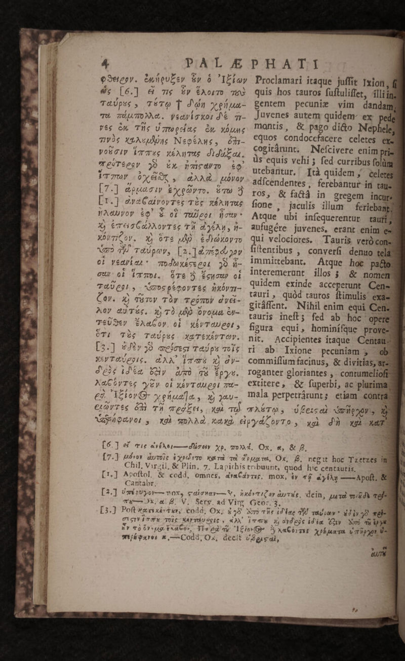 8c [6.] &amp; m £v ÉÍAorm TES T&amp;Upss , TéTO T d'n yeliua- TU ÜIATONM. yscyiaxor dé es CA TY. UgweciAg Ou X0 7y 4 Xt ups Ne0$AH£, ó21- Vo6cIV oT 4e MÉAWTUE didu£e. eSTéegy 0 CX foucayTo eo. VT 70) OXEAC , AAAd. uüvoy [7.] &amp;oguaciv £yeQyTo. Tw [1.] araCaivovrec TÀg nÉAWTUZ WA«Uyoy &amp;£Q' &amp; or TUDeon Woty X, eT 6a HANOVTSe TÀ e y6AM y - XÓnTiCov. 2D oTs JD edioxoyTo mo 44 TXUpuy, [2.]&amp;ze20b 22v 0! veayten - 7odhxécseet 32 ü- cub: ol dcrz0i. ÓT6 5 fecu» ol T4UCgi, NuospemovT&amp;e nxbvm- Cey. Xj TüTwy TY TejmUV dye- Aor aJTÉk. x) TÓ elo OYop4a Gp- T&amp;USiV $6AX«COV, 0) XEAVTOUEeL , OTI T4 T&amp;Ups6. XA TEXAVTOY. [3.] &amp;JE» 39. mejezoi TaUps TOi$ XY To 0epie, CAM (TS 2» dy- Je; (día Uy d và tpys. XaCOyTee *yZy oi xevTOMgpI zu- eà. i£lovOG- x ena] a, Xj ja.u - €LOYTÉSe Ódi T ejEn, xoà quis hos tauros fuftuliffet, 4lli jg. gentem pecunie vim dandam Juvenes autem quidem- ex: pedg montis, &amp; pago di&amp;o Mepheles equos condoccfacere celetes exe cogiràrunt, Nefícivere enim prie üs equis vehi 5 fed. curribus folüm - utebantur, [tà quidem j^ celeres adícendentes ,. ferebantur ir tls ros, &amp; fadá in gregem incur fione . jaculis illum feriebangd Atque ubi infequerenrur taufigg aufugére juvenes, erant enim /esm qui velociores. . Tauris veróconm fientibus , converfi demuo teldd immittebant, Atque hoc pa&amp;os interemerunt illos $ &amp; mnomem quidem exinde acceperunt Cene tauri, quód rautos ftimulis. eXd- gitáffent, Nihil enim equi Ceney rauris inelt; fed ab hoc 'operes figura equi, hominífque proves nit. Accipientes itaque Centau-- ri ab Ixione pecuniam 5 dba commiflum facinus, &amp; divitias, arem roganter gloriantes ,. contumelio exutere, &amp; fuperbi, ac plurima mala perpetrárunt; etiam contras CASTO, Ufe:da Vmdeney, Ne xs dü xe xeTra Chil, Virzil, &amp; Plin, d LT. ] 7Tug—0x,e $4. V, p (Eae 0X4 quuiev* g4ly 39 vel-- Ub gie dl, | .»-  eT