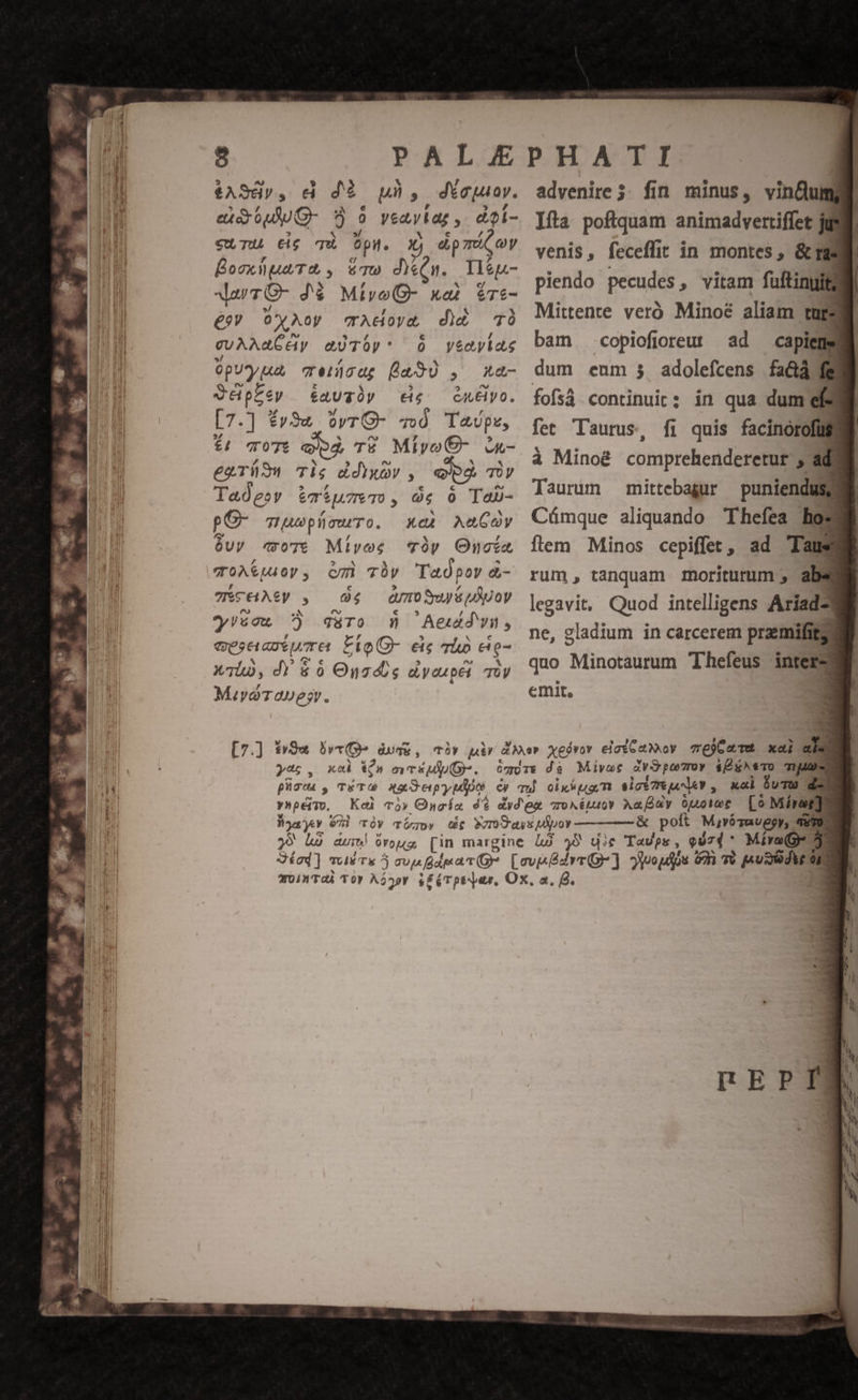 $ASd»v, dà dà uh, dYeuoy. exdouUO- 95 9 veaytar ,. doi- cuLTU 16 T Opi. xj dip máC oy BosxlpuiT, , &amp;ma deu. Tlíp- daTO- dé Mtiyo(- xat $Te- £99 OxAoy crAdoya d)à TÀ cuAAaCAy aüTÓp* 0 veevias OpU*y a Teidcag [a90 , xna- Vépzey éauzÓy eie eu&amp;lyo. [7.] fv3« OvrO- 40 Taupe, £4 TO07t PI T£ MiroO€- c- egTiüS Tig ddixàv , b TOV Tadeov &amp;T*u7eT), 0€ 0 laD- pC- mwwplacwuTo. xeà AMGOYy óvyv «o7e Míiyoe *Tóy Onoía ToA&amp;puoy, cm Thy 'Taópor à- TCEHAPy , 9 04 — QUOS WOV yyzeon ?) qaàro m» Aeudwn, advenire; fin minus, vinCuma : | Ifta poftquam animadvertiffet juil venis, feceffit in montes, &amp;Ta piendo pecudes , vitam fuftinyi i Mittente veró Minoé aliam ture bam copiofioreut ad capiens dum enm 3 adolefcens fa&amp;a fg fofsá continuit: in qua dum el fet Taurus, fi quis facinorofüu à Mino&amp; comprehenderetur , ad Taurum mittebagur puniendusg Cümque aliquando Thefea hos flem Minos cepiffet, ad 'Taus rum, tanquam moriturum , abs legavit, Quod intelligens Aríad- ne, gladium in carcerem przemifita quo Minotaurum Thefeus inters emit, * B ynpeiTo. &amp; polt MjvóTavegy, TUTO j9 die Tavps, qdz4 ^ Míra(o- 3n