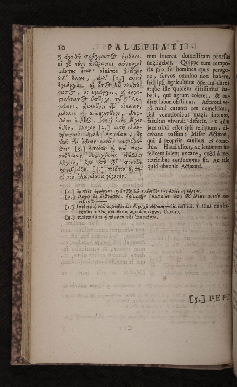 5 4495 TesyueTO- npi^a. oi jO q0T7t dy SpovTOl cUTspol ayTes ew * olxemu DO8byy 84V A06 , XX [r.] eom £49 py, Xj &amp;TO- LÀ vium TuTÜ- , 0$ &amp;yAepye, 1) $924- enuruTO- )miüpwe. m) 5 Ax- TUAYL, dUEASVTI djÓ ObXElC, MANNOy D- XuuWATÉVTI ,- diez- Suo à BEO-. 97€ xem &amp; yy &amp;Jíy,. SAeyoP [2.] avr oi av- Spero da Away «y «umo 4j idYoy xuyOy wyTeCpo- Sus [3.] 9t de X) vus Top- yéCocxew ducvx eris UE SuLOT AS. 07r Gm9 d qovyey M 3 , y d € Toy, AX TUA VO, 9&amp;22V£V. rem interea. domefticam prorfüg negligebat. — Quippe tum temposy ris pro. fe; homines opus peragesml re, fervos omnino non haberet fed. ipfi agriculturz operan. darej atque ille'quidém ditiffinus has beri, qui agrum coleret, &amp; aus diretlaboriofiffimus. | A&amp;zoni ves ró nihil curanti res domefticas] fed .venationibus magis ántentojt facultas vivendi*defecit, ;t eum jam nihil effet ipfi reliquum , die3 cebant paffim: Mifer AGonjl qui à propriis canibus es comesg ftus. Haud aliter,.ac lenonem' ineg felicem folent vocare , quód à mes retricibus confumptus fit, Ac ral H d T Pii idiwy: xoyd? p IR
