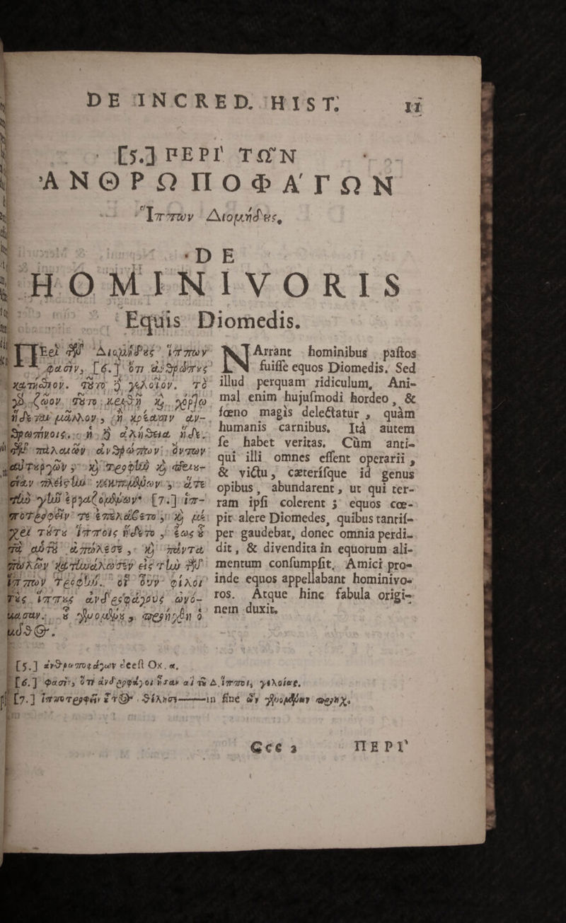 !HOMIN Ausuifes AT TY Qa. 61V, 4.61 07] 4; pag ' zd TUIS : y otov. TO 38. (C 0y. 5 To kei X, 2eple 1| Jx su ANS QVI Àj xop&amp;awV dy- Spei. 2 d Au jd. gil HA eu Oy e y barzitov: ÜvTOY qe) T«p^ov y 2 n 3 deu lpta.y -zÀXéielun ^ sue ey. y: d 7t n2 yl T Ur [7:]d- gU beoe 7t &amp; 7E X B To y 6 b d TÉTY PT Wero ^ $n 7 aóT IRPAEUT, d mUyTo gU Ay A Tlod Xo 057 eis Tl P4 V toy Tééobl5.. o ovy eA XG1 Tic VIS ed ercodopUs Qyé- Maouy.; s uoUps ». querit kó9 G. Ip: o J | FS. ] zv pc 70$d5 «y eeett Ox. «, IVORIS Arrant - hominibus | paftos fuiffe equos Diomedis. Sed illud perquam ridiculum, Ani- mal enim hujufmodi hordeo , &amp; feno magis dele&amp;atur , quàm humanis carnibus, Ità autem fe habet veritas; Cüm anti- qui illii omnes effent operarii , &amp; vidu, czterífque id genus opibus, abundarent, ut qui ter- ram ipfi colerent 5; equos cce- pit- alere Diomedes, quibus tantif- per gaudebar, donec omnia perdi- dit, &amp; divendita in equorum ali- mentum confumpfit,. Amici pro» ros. Atque hinc fabula origi- nein duxit. | 40 Gc a ITEPI