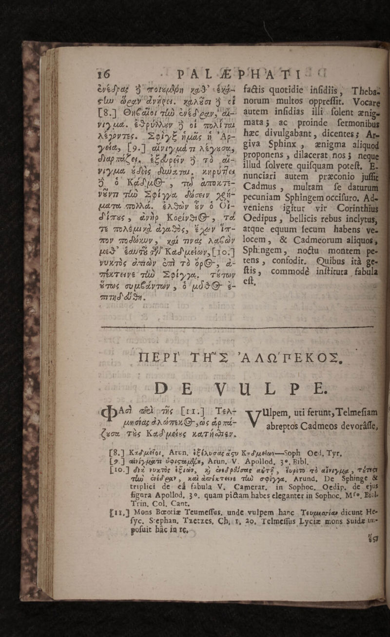 16 eyedyae 9v) eroteudón xq «éxd.- €l» eov dvstot. xaAZc0? ci pie SADAIUE. / V4, A. £XZpUNNy D ob ToALTU 4 € e» E] A$3»VTté. Zl nude d Ap- , »r , yet, [9.] avi ud m Aya diapzeCe, £&amp;Ldbpdy 5.78 ,d- yiyut das duisu.. pure o € , ? 3 96 Kad phO- , qw wamx7t- Véyz: Tio zolyyz duce nen- pum NM. e€ASOy sy 0 Ot- , * : , : d'se , dy)p KoeiymQ- ,. T&amp; X - NY a7 e/ 7t TO AE UA Yd, LE FACE m TOV TOdbXUy , wxgi nvog AaGoy pes 6aug8 3)! Kad uelov, [10.] yUXT0; d/nÀy cm TO op C- , á- TÉUTHyS TO Xolyja. TÉTUy [44 , € » * 67u; cuu XyToV , 0 uà S G- z- en Tid 8m. fa&amp;is quotidie infidiis, T hebazd norum multos oppreffit. WVocarg autem infidias illi . folent znigey mata; ac proinde. fermonibus hec. divulgabant ,. dicentes. Are d giva Sphinx , «anigma aliquod) proponens , dilacerat,nos $ neque illud folvere quifquam poteft, E: nunciari autem praconio juffit Cadmus , mulam fe daturum pecuniam Sphingem occifuro, Ada veniens igitur vir XCorinthius Oedipus , bellicis rebus inclytus; atque equum fecum habens: vez locem, &amp; Cadmeorum aliquos; Sphingem, no&amp;u. montem. pee tens , confodir, Quibus ità ges Ma commodé inílitura fabulad eft, | — (T1349 c me [rr.] | TeA- pmoae d. grex G- oe dpu- N - , s uou Tus Kad ueiss XGTuoisy. [] Ulpem, uti ferunt, Telmefiam abreptos Cadmeos devoráffe; Apollod, 3e, Ribl, in Sophoc, Oedip, de ejus Trin, Col, Cant. pofuit hàc in re,