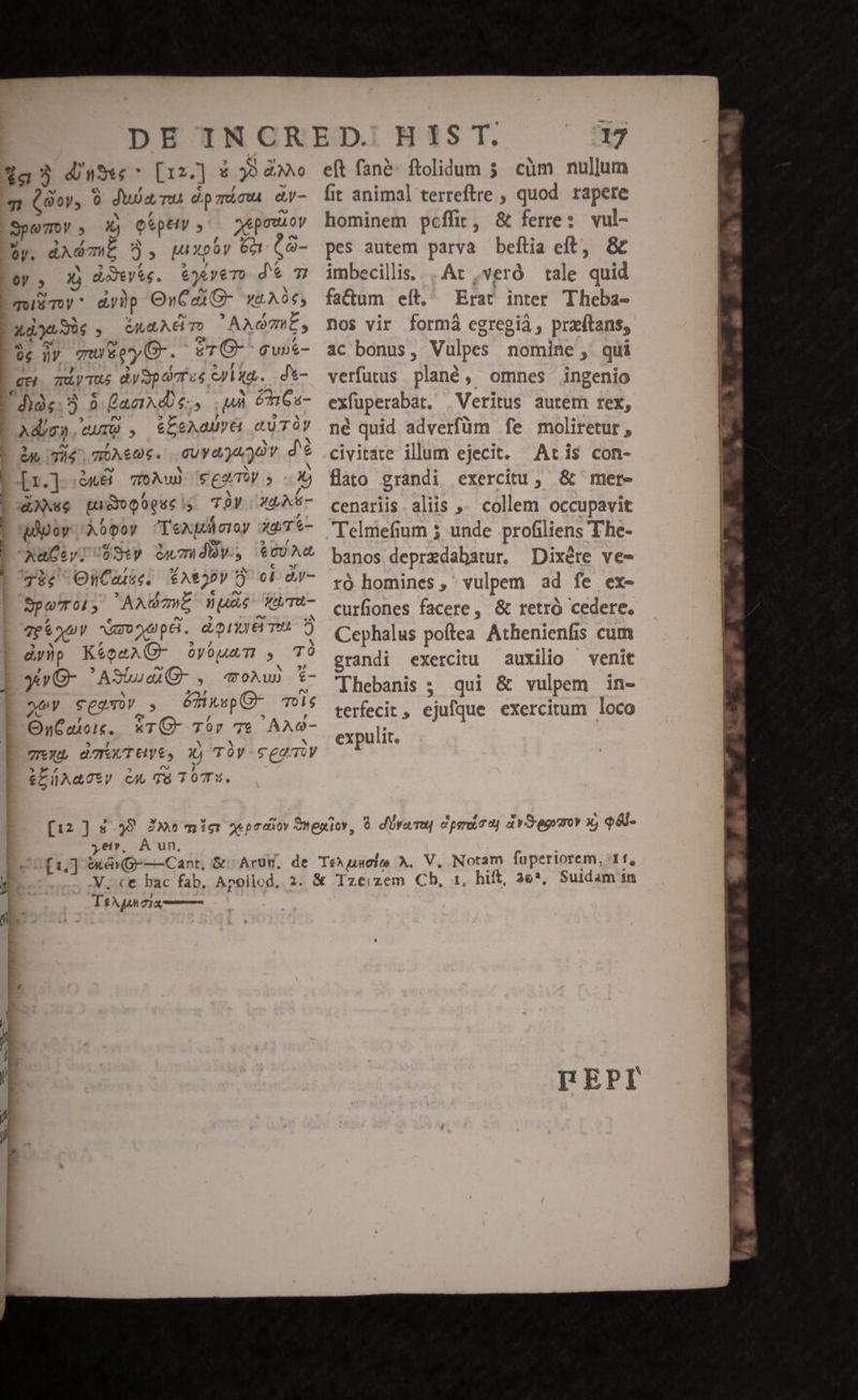 1a dun [12.] * y9 &amp;NNO qt (oy, 9 dua nu dpmica aW- Spo , Xj Qépey ^ nepouioy Üy. dAd WE ?), puxpóy Get t 3- 0y 5 xi dieyse. &amp;)&amp;y€ TO dem quim «y)p OvCaC- yt. A 0€, zdjaSus , GA TO ' AAOIES 04 Wr mueeyG. «7 (6- gGupt- gui mdyTus dySpavT us Cul. | d*- hàe. 5 à Qaaxd s, uà 66s- Ad/gn, eur) , &amp;L5eAaUyt GUTÓY iu Té mec. cuyagugov. d'é Lo[r.] à«8 vow) cgaT , X, Axe pudoogueiy TV 3A - pov Àopoy 'Texploroy yd T*- XAuCiylUUSey Guzudy t0UA 4334 OnCaiie. Y^2pv ci àr- Spero, AAGmWL Que WüTu- Tho Nro VppG. donem dy)p K&amp;oeAC- GOvóuam , TO yv G- 'ASiuea- , moAw) £- ey SeT o, émusp C- To0l$ OnCalois,. *TC- Tor 76 AAG- Tix damwTuye, X) TÓy cegaiy &amp;LÜAmTty CU TÉ TOT. 17 eft fané: ftolidum 35. cüm nullum fit animal terreftre , quod. rapere hominem pcffit, &amp; ferre: vul- pes autem parva beítia eft, &amp;c imbecillis, .Ar ,veró tale quid fa&amp;um eft, Erat inter Theba- nos vir formá egregia , przítans, ac bonus, Vulpes nomine, qui verfutus. plané, omnes ingenio exfuperabat. | Veritus autem rex, né quid adverfüm fe moliretur , civitate ilum ejecit. Acris con- flato grandi exercitu, &amp; mer- cenariis. aliis ,. collem occupavit Telmefium 5 unde profiliens The- banos deprzdabatur. Dixére ve- ró homines, vulpem ad fe ex- curfiones facere, &amp; retro cedere. Cephalus poftea. Athenienfis cum grandi exercitu auxilio — venit Thebanis ; qui &amp; vulpem in- terfecit, ejufque exercitum loco expulit. À un, yer. .. .V. ce bac fab, TeXpnoix