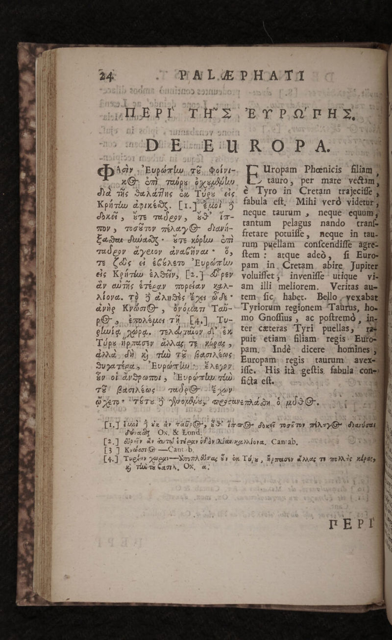 IRECET. 2» mop il] Dar ; Evpomu, 72, 06ivi- X C- c1 TOU p OT PIT d)a Tie SuAdglue cx lues eig Kpizáo a&amp;piux&amp;ox. [1.] $40] 5 dbxéb, uTe qTujeov, w9 Wr- y y TOO TUV z&amp;kay O- diavi- Lagu duas ws xoplu cm T&amp;4UgoV. d'yetoy dyaGivon *.— 6, T6 (de &amp; &amp;C&amp;éAemT Eupovr lo eis Kenzo $ASdy;, [2.] -4 pev &amp;y dT; $Téeqy mroptidy XUA- Aloyd. TÀ £AuSis Eod di* &amp;yhe KronO-, $vouss Tob- pG- ,. &amp;moA* ua TW E4.].. To- eluiq opa. TEX dl oy, dV 6x Tüps Hpzuctw dag 7E MÓQUE dd dX x) qi TX. [eeIAA OS 3ugeTtgd,. — Buporrln rs € Aej0y &amp;y oldy9pooi , Buporrlu: io TE! facte: c uÓpO- E ony QoeT»* TÉTw) juonhos; ? SE ETPOPRHX. KR OP A. Uropam Phoenicis filiam 2 z tauro, per mare vedam, é Tyro in Cretam trajecifíe 7 fabula eft; Mihi vero videtur neque taurum , neque equum; tantum — pelagus nando tranf fretare potuifle, meque in tau: rum puellam confcendiffe agreza ítem : atque adeó, fi Euros pam in, Cretam abire Jupitemg voluiflet ;; inveniffe^ utique — vis am ili meliorem. Veritas ausd tem. fic, haber. Bello -yexabat Tyriorum regionem ^Taürus, hos mo Gnoffius , ac poftremó , inz3 ter ceteras Tyri puellas; tas puit etiam filiam. regis: Euros? pam,^ lIndé. dicere | hominesi3d Europam. regis. taurum | avexed ifle... His ità geftis fabula: coneW ficta eft. | *- d'wrac[ Ox, &amp; Lond: [3 ] Kv9oxi (9 -—Cant.b. à Tas GCaziA, OX, «.