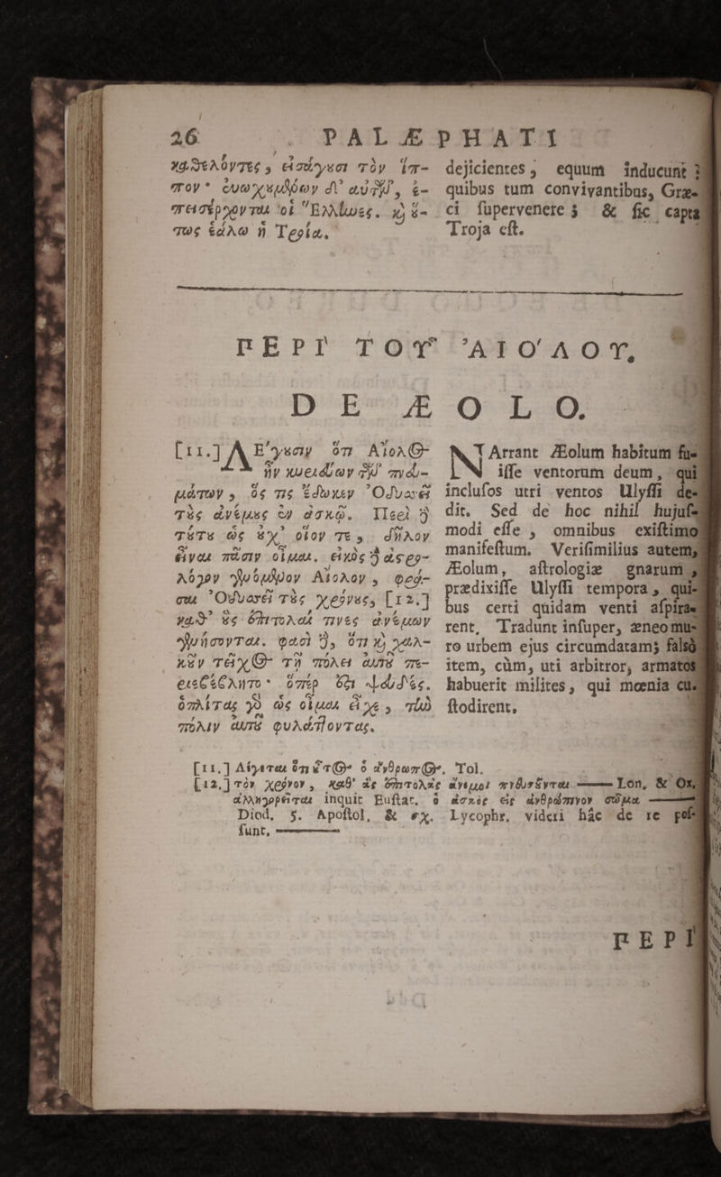 4 zs € TEE . o E. XÀUtA0yTEé , C aUysor Tíy Vlm- dejicientes ; equum — inducunt 3 voy* cuo uuey d augi, «- quibus tum conviyantibus, Gram THcgpooy TU ob B»Mlues. wjé- ci fuüpervenere 3. &amp; fic captam qu$ &amp;4A€ 1 Teoía., Troja cft. DAE aoeL qu eti gheccatgetty tr a ^ BACON EHI CC ctt co ts AT o qt as A t re aa Mega  — ——— — M À— DEPI Dques A -O x5 Lin] AE eng 07 AToA G- ny xueudUuy qd. on du- Tég dy&amp;]4se cy daxO. lleel 7j TüÜT5 O6 6Yw' oioy T&amp; y. dWiXoy &amp;yen TÀcy oiu. tixóg ) de eo- A630y JubpApov Aloxoy , eeo- cw Osvoxéi T$c yesvec, [1 2.] Wo 5 5hAeL TIVé€ dytumy euücovTet. Qacl ), OT», j4A- k&amp;y TGX«(O- T3 Ae avrS 7x- eu CC AWToO* ovp 601 Lob d 6s. ózAiTdg 30 Qe 0lueA Cie y TD WÓAIy UTR QUAdaloyTat. NW T Arrant. ZEolum habitum fue ifle ventorum deum, qui? inclufos utri ventos Ulyffi des dit. Sed de hoc nihil hujufzd modi effe , omnibus exiftimg manifeftum, —Verifimilius autem; /Eolum, aftrologie | gnarum 33 predixiffe Ulyffi tempora , qui: bus certi quidam venti afpirae rent, Tradunt infuper, 2neomus ro urbem ejus circumdatram; falsos item, cüm, uti arbitror, armatos habuerit milites, qui mcenia &amp; ftodirent, &amp;An3ophrd, inquit Buftar, Diod, funt, , ^ Lycophr, videri hac de rc pef
