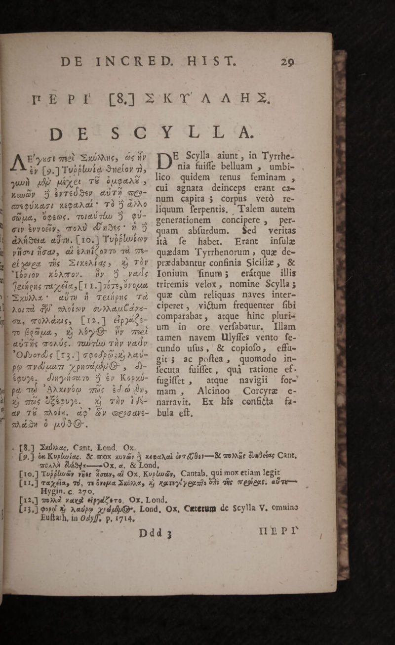 N ul 5 D. 9n ! IE PE D-E- $6 a , e : E'yugt 7526 SixoMAneg, ecc ny - / 5t / , x &amp;y [9.] Tvoplute, oneior 71; ^ N ? E A a » av guo) QA) Meyer T6 64948 XunQy 5 &amp;yTeÓ S*V euTM qe- , , AM QU QUXAG! X&amp;QUAdA* TO ) GNO T 3 , e , j . Dis x *$f .  c a giy &amp;vvodiy, ToAU dUnudec^ m : [2 - b , &amp;XüSea ejm. [1o.] Tupplutov a (S e 5 A m N ylnont nod), cu €Awi(oVTo TU. 7- ed — f ^U 24 p^ elyugo The XA4XeMbar, X) TOY 'lóv;ov XOATO/. v 7?) vans / 5 Leeds Teuiens ux ia s Lr. ] yo7e5 ovopn cUT) W Teupns 7c AormzU d TÀobGy Gv AUG dpu- , 5 / T Zu, «t diss a E. L12.] cipjeiGe- To (094A. Y A0yC- vy 7mei j£. TUUTLO TV YaOY Odvoydie [13.] 0000505: A«v- . : f ; 0 (M ^ po yos! X pn au uu x , di- 2 ^9 duTWS TOAUS. e65Uc 2 US. CE PA B cut ois pa Tw AiyoQ 7094 $620.04, ^ ny » 7 E  ^ M 5 t Ls 7s de e2U3. X) TH l| Jx- ^ n2 f  3 P ^ e) 74 7ZÀ9l*. cO OV X€C;00J/t- ^N c P. 9gÀd3 90 pno93G. . [8,] Zu», Cant, Lond. Ox. ET AUN UE Y Li tA. ID Scylla aiunt , in Tyrrhe- nia fuiffe belluam , umbi- lico. quidem tenus feminam , cui agnata deinceps erant ca- num capita 5 corpus veró re- liquum ferpentis, Talem autem generationem — concipere , per- quam abfurdum. $ed veritas ità Ífe haber. Erant infule quedam Tyrrhenorum ; qug de- predabantur confinia Sicilie , &amp; Ionium finum; eritque illis triremis velox, nomine Scylla ; quae cüm reliquas naves inter- ciperet , victum frequenter fibi comparabat, atque hinc pluri4 um in ore verfabatur. Illam ramen navem llyffes vento fe- cundo ufus, &amp; copiofo, cffu- vit 5 3c poftea, quomodo in- fecuta fuiffet, quà ratione cf. fugiffet , atque navigii for- mam , Alcinoo Corcyra e- e 24 , narravit, Ex his cenftta fa- bula eit, Hygin. c. 270, nd. ws e A. ub -. v