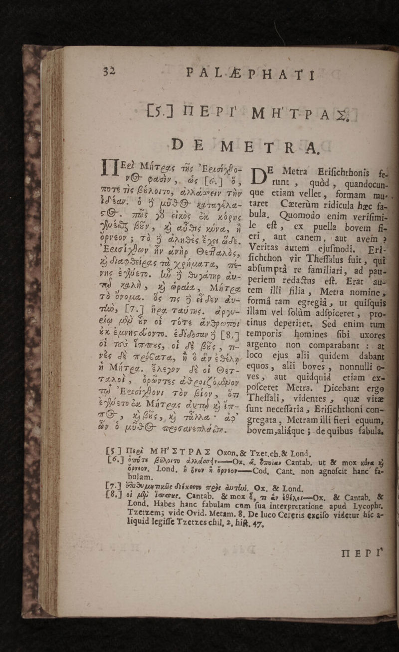 MH TPAXj! : &amp; m C Imm aL MiTezs qj Ee1ot* d o- X 4 vO- oaciv,. d [6.] 9; X L4 * , e 7107? 71$ DS AotTO, dae TV F4 $4 QUE S es f id'say. 6 5 A09 O- ig wyiAn- Jg ! SEN 55 sC-. z5: 39 dx ix X6 pite , (609 X Qv , 2X yu ot, É gy, Xj eie XUVO., n 5/ x M ES 5 E Opyeov 5 70 ? e Aa te É oe ad. 9 4 Cu vy X 7 Eewlyov Wy» gyhp OefaAi, n Y , N i diee Seieoe qd X eA TA, » , ; ages , , yue €yem. L5 JUJ3evmp au- j N X e [4 7T XRAU., i£) o0pus, Mürgg 5/ [4 G | 7TÓ 0VoUuA. Qc Tm j &amp;dty dv- X EL e 5 Tio, |7.] neo TaU mc. dipyu- /, « (a c ^f € UA) Ep cd TÜT&amp; QySpomc! «X, &amp;jrmséloymo. édydysur 5 [8.] ..€ LI Mrd € LY ^o 01 T6 iT, 0l JÉ PDZe, m- ^ N /- ^ oC e^ E Ve€$ dt eoCaTa, Vn 9 dy € S*An e  »* r » MüTeo. $Aeoopy d9 oi Oc x c e^» Li 7 d^ 0 . TZA00, 0Op^VTec cd eoiCoulyoy ^ - $: P4. ^ L 7T») Eeryloy: cy (ov, e^ €70 £4, MiTege dT EE NX ^r» ^ Gt ] ? , : b] 44 OTM X To, A^. Ct : PA 6y 0 LUJCO- cescavezAd qm. Fo AV d nd P eed eM E Metra Erifichthonis | fed runt , quód, quandocun-J que etiam vellet, formam mue tart — Czterüm ridicula hzc fa- bula, Quomodo enim verifimis le. eft, ex puella bovem fis cri, aut canem, aut ayem 9 Veritas autem | ejufmodi. / Erj- fichthon vir Theffálus fuit, qui abfumprà re familiari, ad pau- periem redactus eft, Erat aus tem ilii filia, Metra nomine d formá tam egregid, ut quifquis illam vel folüm adípiceret , pro- tinus deperiret, Sed enim tum temporis homines fibi uxores argento non comparabant :. at loco ejus alii quidem dabant equos, alii boves , nonnulli o» ves, aut quidquid etiam ex. pofceret Metra. Dicebant ergo 3 Theflali, videntes , quae vitae funt neceffaria , Erifichthoni conz-3 gregata, Metram illi feri equum; bovem,;aliáque 5 .de quibus fabula, óprtovy, Lond, bulam. xr x [9,] oi u$o iaa*r, Cantab. &amp; mox 0, m &amp;r iéari——Ox, &amp; Cantab, &amp;^ Lond, Habes hanc fabulam cum fua interpretatione apud Lycophr. Tzetzem; vide Ovid. Metam. 8, De luco Cereris excilo videtur hic 4- liquid legiffe Tzetzes chil, 2, hif, 47, IIrDPI