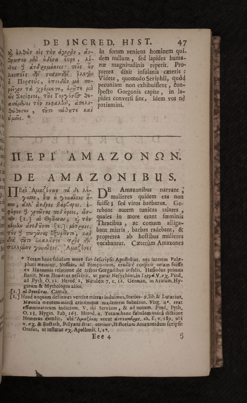 k | DE INCRED. HIST. 47 u 5 * E e e I; - N Xj $Auy 6e Tüy djedr , &amp;v-. in forum veniens hominem qui- N SpeTroy UO. udXsa évps , AÍ- dem nullum : fed lapides huma- à Que] drd'esuüncs: e. uy DU magnitudinis reperit. Pro- N erréie- d audes, asse PIerea — dixit infulanis cxteris : NES Ileeese, iémedày TS Videte , quomodo Seriphii, quód I! E. ais. dem PLE Lu pecuniam. non exhibuiffent , &amp;on- ] HUM ON Mo AE fpecto Gorgonis capite, in la- ny - e y e ii zi ei diit d SNP Au d pides converfi fint; idem vos né ME aouuUor Thy sono, &amp;7- yatiamini, M So3ucu , qur) c)uTS xcd | TITTRE BEIIEPI AMAZONON. q VDE AMAZONIBU ;S ) IB 'ApaCovey: mi dv Aí- E Amazonibus narrant ; Ll dyueth s $m oH Dyvudixes W- mulieres quidem eas non L qu dX. dvdyes ÉdpCopor. | &amp;- fuiffe s fed viros barbaros. Ge- 7... rebant aurem tunicas talares , quales. in more erant fceminis Thracibus , ac comam alliga- bant mitris , barbas radebant, &amp; propterea ab hoftibus mülieres vocabantur, Caterum Amazones 3) Ui Qapsy 5. 0 y tt yo d'llpete , àg- bees [1.] a Ophavar, c0 7v Wexonlu dycd'&amp;yzo -[2:]« uTeous. uu Tc 5 70w79yüg UEUpOyTU; xod UedhE caro GumAZYTS (rele d WETOAs Moy vuueiXes. Aa Ovec Uc * Totam hancfabulam more fuo deícripfiz Apoftolius, nec interim Pale- * phati meminit, Voffius, ad Pomponium, erudicé conjicit ortam fuiffe ex Hannonis relatione de tribus Gorgadibus infulis, Hefiodus primus 3 finxit; Nam Homerus nefciyic,. ut putac Hefychius,in L'opysi. V.c y. Pind, ad Pyth, O. 12. Herod, 2, Natalem 7, c, 12, German, in Aratum, Hy- P ginum &amp; Mythologos alios, E [1.] eai Spnzza;. Cantab, E [?.] Haud unquam deformes vertice mitras induimus,Statius-- 9.lib.&amp; Lutacius, f Mzonia mentum mitrd crinemque madettem Subnixus. Virg. 49. erat effominatorum indicium, V, ibi Servium , &amp; ad nonum, Pind, Pyth,  O. 13, Hygin. Fab, 163. Herod. 4, Totam hanc fabulam unicá di&amp;ione it. Homerus extulit; wbi^AgaGóraz vocat &amp;vricseloge, 2X, T. v, 189, ubi P | v. ex. &amp; Euftath, Polyzni ftrac; certium,Hiftoriam Amazonidum fcripfic j| Onafus, ut teftatur vx. Apollonii. 1, 19, LJ -. Eee 4. * . — PEE VENIO MU MGEE E RE iere immi diem o o pamumz ^ TR la diis WIE NRINCE ELE -— — —-