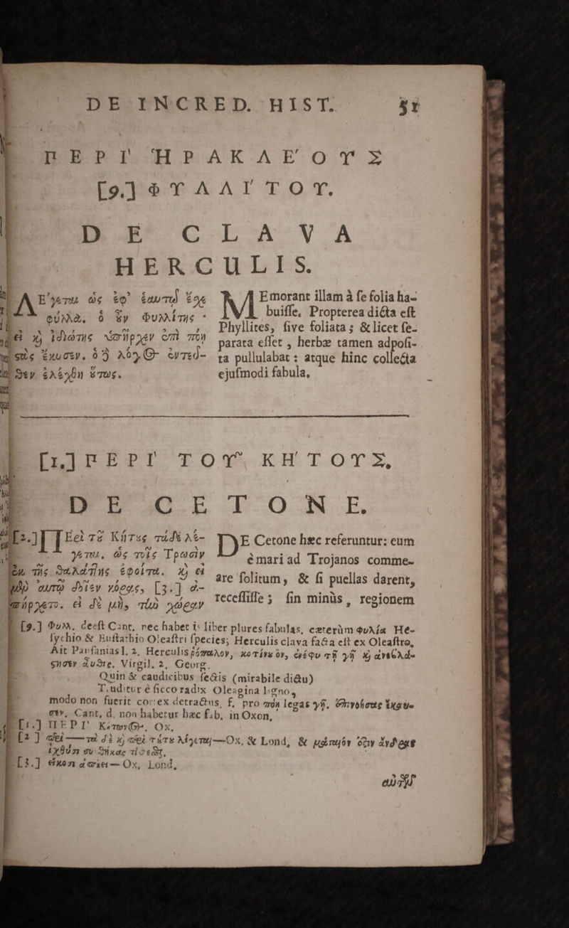 DES TNCRETD.HLST. r DPERBI.HHPRPAKAFOT:E [9] &amp;$ YT AAT T O T. NN C LA VA HERCULIS. | ^ L ^ . li E'^4yu G &amp; É abr É os Emorant illam à fe folia ha- 4 , ! e 7 1 1; i IN SUAE. &amp; Sy Ouxim. - AV buiffe. Propterea dica eft E hd OCT MAE Phyllites, five foliata ; &amp; licet fe- WP co teems vorpQer emt TOS parata effet , herbze tamen adpofi- wisUe £xucp. 07 A05, Q- TtÓ- . ta pullulabat : atque hinc collecta X or yee— . M e. EXL i Svy &amp;A62Un v7us. ejufmodi fabula, 2 lt wi €—— — — —— à e c«Á e E EI UPT TOY KH TOT, D. y Ne Q mi p D.j[ [5e T£ Kürsg Tid A$- E Cetone hsc referuntur: eum L € e^ Nx C^ yemu. 0€ vule Tpociy ^s 2 L4 * Eu Ti; Sud eoobTR. x) 6d e'5 ^s at] 7 5 p euro d*isy vogas, [3.] «- WzüpyeT. €i d püs TÀD xeeoY emariad Trojanos comme- are folitum, &amp; f1 puellas darent, receflifle 5 fin minüs, resionem r P reti E [9.] 9v». cecft Cint, rec haber I: liber plures fabulas, exterüm euA fa. He- | lychto &amp; Huftathio Ot eaftri fpecies; Herculis clava fa&amp;a eit ex Oleaftro, | Ait Pavíantas], 2, HerculispágaAoy, xoTí9&amp; óv, cyíQu vf y8 X avseAd- $17 Aute, Virgil. 2, Georg. NU Quin &amp; caudicibus feGis (mirabile di&amp;u) T, uditur é ficco radix. Olesgina ligno, modo non fuerit cor:ex detra&amp;us, f, pro gs legas yf, &amp;hyofeoue Yxate | g*v, Cant, d, non habetur bac f;b. in Oxon, [1,] IIEP I Kem», Ox, | Lx 007 9v xd dot, ] [:.] €&amp;xo1 4i — Ox, Lond uL | mr L. 29x — -: CHE .