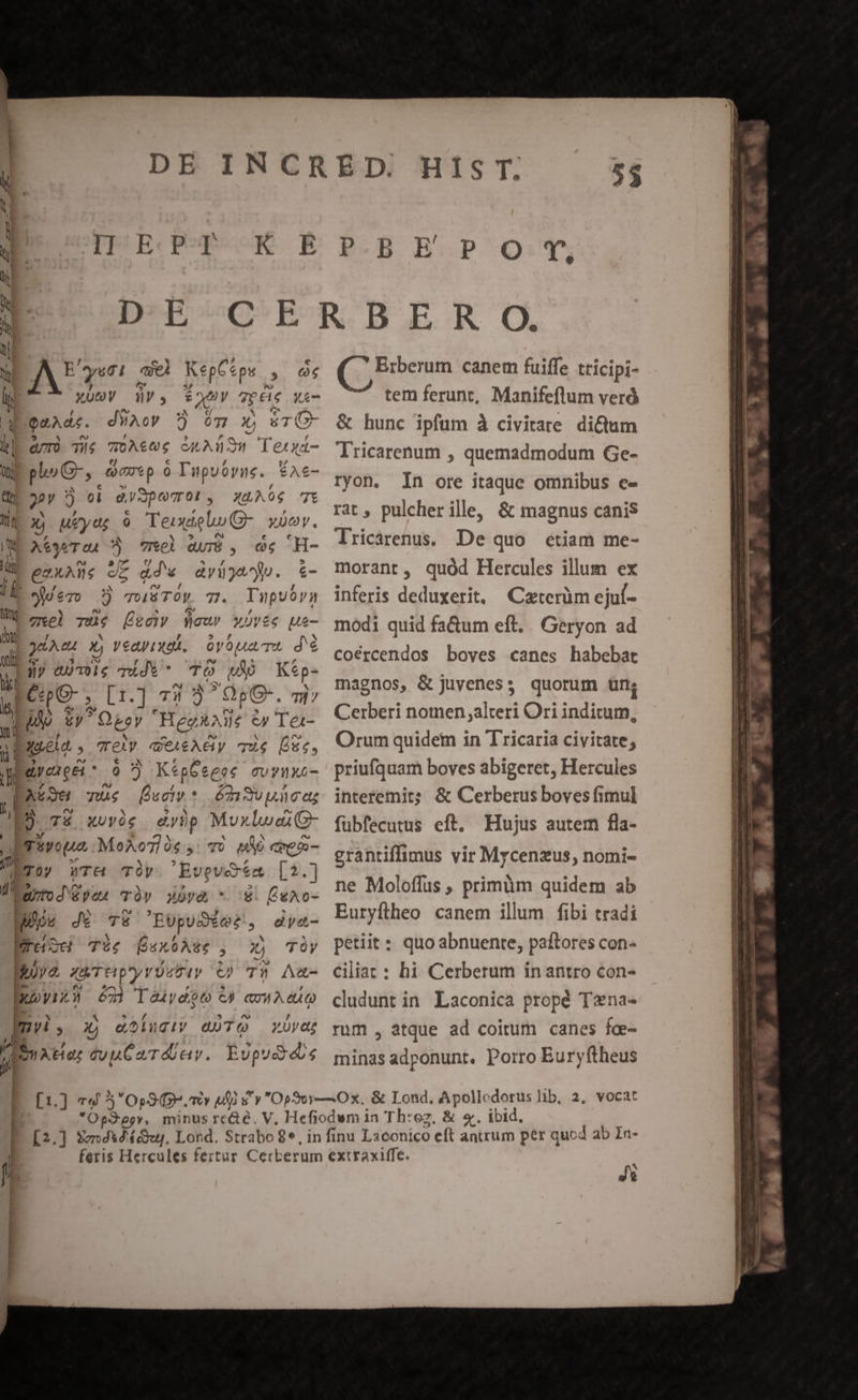 DPÉEC PORK RB €  A? yc ael KepCsps. , Zr T, iv, EY Tpéi xí- GOeaAde. dWAc» 5 6ómc x, &amp;T(O- a/TÓ Té LEE A AO Tezxa- pc, Grip o Tupuoyne. *Ac- 9 9 m às (701 , XA 06 7t s) Meyer o Teudelu- YDoy. A&amp;3«T 04 : 7hel QuI$ , og H- gexAns JE adv ayijep. &amp;- yer 3 TOS TOV. 7. Tupuóry 2.72. Tus T, fleur x0vée ue- LoaAe X, veayinas. 6v oa Tt dé Lay 4UT0Ue Tidi * TÓ m Kep- M Cc , [1.] TI 9) OpG-. TH / odi Qboy Heg V e» Ter- a pRuea » Tet qUeieAey que De, y MM 6 KtpGeeec crux M TUS Pucty * 6713 uic dz P. Té XUvóg dybp MuxluaiG- rivoua MeAo7fàs ; TU MA emo- j Toy WT&amp; TÜy Evevét &amp;1t.] d BarroJ yen T» wv&amp; * 8. fexo- ueóe Jé TE EopuSéet, dye- ET TUO sx Ate ; 2 TÓy ya AUT tip ry Yt ty O0 7T» Aa- 35V 3 63] lTauydiot C) cowAeuQ JEn» xj aoluciy QUTO Yüva; — se cuuCardur. Espudies J 1 [1.] 79 5 Op9 mtv M s ECB BCP'Q:UTy QjEeun canem fuiffe tricipi- tem ferunt, Manifeflum veró &amp; hunc ipfum à civitare di&amp;um lricarenum , quemadmodum Ge- ryon. In ore itaque omnibus e- rat, pulcher ille, &amp; magnus canis lricarenus. De quo étiam me- morant, quód Hercules illum ex inferis deduxerit, Caterüm ejuf- modi quid fa&amp;um eft. . Geryon ad coércendos boves canes habebat magnos, &amp; Juyeness quorum tn; Cerberi nomen alteri Ori inditum, Orum quidem in Tricaria civitate; priufquam boves abigeret, Hercules interemit; &amp; Cerberus boves imul fubfecutus eft. Hujus autem fla- grantiffimus vir Mycenzus, nomi- ne Moloffus , primüm quidem ab Euryftheo canem illum fibi tradi petiit : quo abnuenre, paftores con- ciliat : hi Cerberum inantro con- cludunt in Laconica propé Tana- rum , atque ad coitum canes fce- minas adponunt. Porro Euryftheus Js