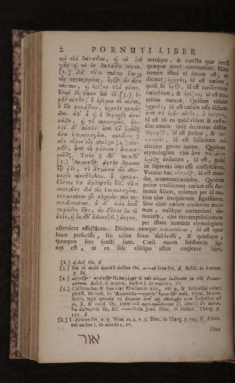 xoi LL X Tun c» Qu Ad Thu ZuyTU. [2.] did. Tm Tuve ir Tie qésmiopelag , &amp;pO- àv dyo TP TOV, Xj oelC oy lu QU, €J191 dé. cac: Xp qu [3.]. 0- pà) auTOv , i óptyeiy TÀ gdyTa, 0 601 QuAdTay, Seayy yq AG- c MS fet X X » eu. €» $6 )j 0 SUpOe2e qyo- x (^23 T &amp; ^s « VD. d 9UV 7XJ4V 0l$ qe4Sre [4.1 n5 ^ * [a «i : 1 : r MC-, am) qs kd(icu diago que. às. xi 2 p [n XC . Tiveg ?) TM. qon y »! » , ^ [5.] Axuoy(G- gurüy Soncur E- € « WE NON $2) uoY, TO (TUMTOV THG cA  favi ? uu 4 $ N e Qo2gs eu vidi ouo. d; NEOAG- / c/ »f 5 eS Gov7te 6I &amp;oSapTos 6M, TüTO nU MY eo » THELS031 did. Tig &amp;Tu uo A oyl at, , t , XX UM 30. ASo0UU. TIAS. Tz- TU db mus. n 4 esca QUIZ , » : € e eo zupaedwe Gy, og d'üov &amp;y qu € , No$ qe P »r bs WAT, 60) &amp;UANVL6.] ceo, telain funt, fole feu functi ex fuum — perfeciife , quotquot ' fato nea eft, ut [2.] xj dz, Ox, £. maréque , &amp;. cun&amp;a quz terrd queque marti'continentur. Hige nomen iflud ei datum eft, ut dicatur ; «eyàs; id eft celum quafi fit 2pG-, ideft confervatog coeleftium , &amp; óe/ oy; ideft tere minus nature, Quidam volunt? 62/07, id eft celum effe dictum erro T6 0p&amp;y dUTV , d 6p e yel, 1d eft ab eo quód videat &amp; cuftos diat omnia. Indé derivatur di&amp;tg SvpopC-, id eft janitor , &amp; 70- ^ucpey , 1d eft foiliciram rei alicajus gerere curam, Quidam etymologiam ejus zr T5. yo óeg&amp;x, deducunt , id eft, quód in füpremo loco effe confpiciatug Vocatur hzc x6c14,8-, id eft muns dus, ornamentinomine. Quidam poetz tradiderunt ccelum effe Ac- monis filium, volentes per id mo: tum ejus irrequietum | fignificare, Sive cüm ccelum: crederent zter- num , nullíque corruptioni: obe noxium , ejus incorruptibilitatem per iltam nominis etymologiam id eft. opus &amp; quiefcere , fubftantia —ige conjicere — licet, abfolviffe , Coli aurem allris [3.] 2v a» pé Aucirh Gpfüery Ox, a—rà rra Ox, Q. Achil. in Aratum, p. 85. [4.] «7^ * ws a (GO TluSuyópat 0 or xócuuoY cudXwcty cx ThE di)uxoc- pictae, Achil. 1n Aratum. Author 1, de mundo c, 29, Callimachus &amp; Sim»ias Rhodiusin Alis, ubi «, &amp; Salmafius videri poteft, Hefych. ia. Axuorídwe—secvic  Axyuov(G sraie. Etym, M.con- fentit, legit quoque 70. dx umor aUTÉ que aXAPRHeXc cum Euftathio ad £, Z, &amp; codd. Ox, idem —1à exeeXap oye [1, UmroA] s» auTO, Un deSupTór 6d &amp;c, —— Vide Joan, Diac, in Hefiod. Theog. p. 151. é | [5,] . àcépav.Ox, a. x. Hom. (A. «, v, 5. Diac, in Theog. p. 145. &amp;. AE Van, vcl author 1, de mundo c, 25. | 63V E E L5.] Nace X