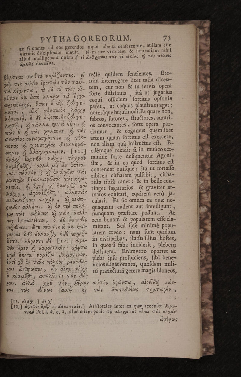 virtus difciplinam innuit, OCTRETILULEP iy L »5 Bixrien TuÓTh VopimeyTes. €i Bdp Ti aUTiv épo TOW TOY Tac - ! * * [er - Iro, x6ooyT&amp; , T du cu Toig oi- inu A am xAdio Td Qj cí c TINY : Boeseayne, üztws 9 Mo Córyn- TETUTRPEEZD TA oMdogoi0g Aen A^ wv $9 X^ 2? 0^0 77011; 0 dt 00 7r0. 06 Cdryn- e Y 5! N iS AGTWS X74 XU. T e&amp; (T8'T0. 2 que 5 £796 QuUAMedR X) TO4 : ^ , gxeqiar cy jM y9ovTSe 4 EX- quydg 3) xpucopóa; d'uekAnpo- Lewucy xj loaywiouusy, Lrt.] dyde tuns O- Ad» Teyvdy D ipjdie9t,- dM uh uy emeu- Í qu. qOUTUY 5 X) cy dL y9 01 TS uuu. dünuAepOcui. que dya- Vigis. Xj 04TÀ x, exec C- xgà Ad.» aav C eopt &amp;UAMTÓS B ouS«eit emo TU OV 2o 1 Su, - gad5s eic. xj eJ, TU To A- Bno-78£ 6T X) TO ózAl- ues icu, 0 dí WrTÓS mEdUocs. ee müyTSe e, 6, Cm- EUTEGTRETR S dua), &amp;db qeuc- EyTi. Ayr: d. [12.] &amp;&amp;- Sy Wusy x) diuo Tixbv  xdpTc £20 flu eu T4 d oT V. $V7i 90 O) TeÀg T0A€01 Go do- LM aySpom! , Qy aix 34 0 Ó zuau G- , QTOAE)TI- TOV. diz- Euoy, Ad. gno TóVc dugMoy d 5! 5 e» Vu; qUg é/y9c TO sx [11, dido] 2v x re&amp;é quidem fentientes. — Ete- nim interrogare licet ralia dicen- tem, cur non &amp; tu fervis opera forte diftribuis , ità ut jugarius cequi offcium fortitus opíonia paret , ut coquus plauftrum agat : czteráque hujufmodi.Et quare non, fabros, futores , ftru&amp;ores , aurari- os convocantes , forte opera par- tiamur , &amp; cogamus quemeibet artem quam fortitus elt exercere; non illam quà inftru&amp;us eft. E- odémque recidit fi in mufico cere tamine forte defignentur Agoni- fie, &amp; in eo quod fortitus eft contendat quifque: ità uc fortaffe tibicen citharam pulfabit, citha- rifta tibiá caner: &amp; in bellocon- tinget fagittarios &amp; graviter ar- mátos equirari, equitem verà ja- culari. Et fic omnes ea quz nee quaquam callent aut intelligunt , nunquam przítare poflunt, — At rem bonam &amp; popularem efle cla- mirant, Sed ipfe minime popu- larem credo: nam funt quidam in civitatibus, ftatüs illius. hoftes, in quosíi faba inciderit , plebem deflruent. Enimvero oportet ut plebs ipfa profpiciens, fibi bene- voloseligat omnes, quofdam mili- tü praetura gerere magis idoneos, d EN € Cx La f euvToy Qc y7&amp; , ea p eio, 7m - 4 i qU s dhdeies seayTQyV s