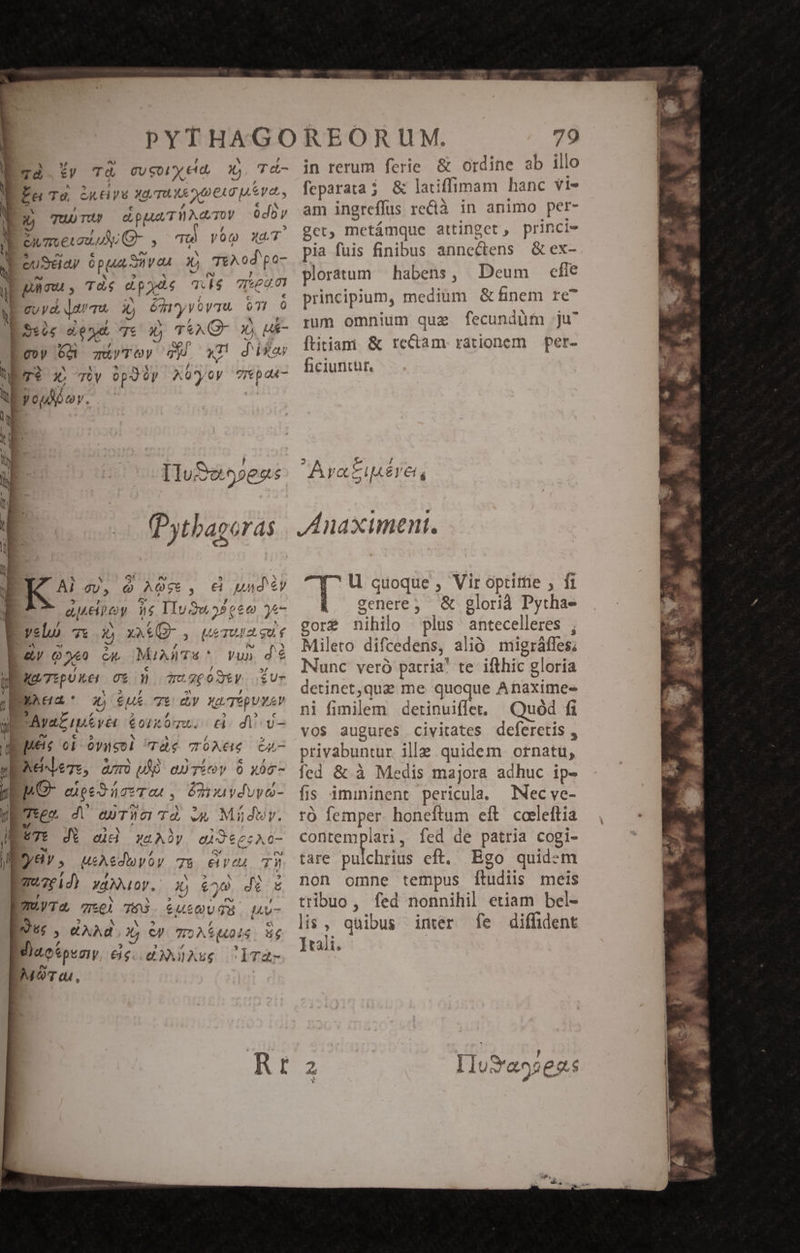 ty TÀ CU coL €. 2 T t- e E TU TUM d pa T TE ATO Ys Sj muet LA J- 5 Tí TTA XT. : euSdaay opu Sven X) TEN od 'po- P pnnu ; TÀ$ d pate Dm qeu 0t | guy, dama 2» émyyoyTu 071  p5ses a xy T€ Xj T&amp;AQ- 1 uk- Loop 6d qVTOY Ty x11 d isar Pre x v TERT, AOü'yoy répau- youdbov. Ius 9»es $ Pythagoras Ai 9, à nU. , € und ey agency Dr IIu3w 9 eee )*- velo 7t d xat , [A630 2t gue T p et Mia Ts * yun dé t M TEpUker Co» mu 260 S6y HL BNAEGAR' o 6u 7t XY Xp Tép ue | AvaL nieve $ort a: di v- Ee oi óyuso] àc TOAEe 64,7 EEAeMeTe, zur) uM) esTíev 9 xóc- L6c- eiged eT au, ésimiydvuvo- IE Teo. A aurTciTÀ uw Miüdwry. Ee JA cid xeAny qd 66; 0- |j ?/8 y , USA edoyty 7$ ev eu pmuze id) YAN OU, | 2) €^ jo d / Tm.yT 2, ael Eu Luo di Iu ur , XAd E CJ 72A6 i$ 4e IMiaokpeziy 6$. 0X ASg ClT- MOT du, rz Ob. 79 in rerum ferie. &amp; ordine ab illo , feparata; &amp; latiffimam hanc Vi» am ingreffus redlà in animo per- get, metámque attinget , princie pia fuis finibus annectens &amp;ex- ploratum habens, Deum efie principium, medium &amp; finem re^ rum omnium quae fecundüfm ju? ftitiam &amp; rectam rationem per- ficiunitür, e / E52 €iá Arati U quoque H Vir optittie ; fi genere; &amp; glorià Pytha- gor&amp; nihilo plus antecelleres ; Mileto difcedens, alió migráffes; Nunc vero patria! te ifthic gloria detinet,qua me quoque Anaximes- i fimilem detinuiflet. Quód fi vos augures civitates deferetis , privabuntur ille quidem otnatü, fed &amp; à Medis majora adhuc ip- fis imininent pericula. MNecve- ró femper honeftum eft. coeleftia contemplari, fed de patria cogi- tare pulchri cft. Bgo quidem non omne tempus ftudiis meis tribuo, fed nonnihil etiam bel- lis , quibus inter fe diffident Itali.