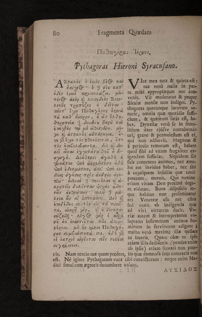 A EZeaAd€ 0 £uóc (IG xdi € / » nougMG- *-9 $ ss x4 , ut ? A 5 * ),€* cediy €uol Q3 7t Ad e. Te(Q- dyip Xj Acimodtig Zuxe- AIXUs CTeg&amp;Que 4 d'Ton * TAVT' Eon IIu Suy 62es TULIP) Td X&amp;$ Wukegyu, &amp; dy Ad. Seeemea ? duudsu fagU xe emuoüie Tu p) dewe. ui- yt Xj dGQaAig dUTdQkeid. s 76 99 £o«1 TÜy GSoyl gy mt , T$ Tày &amp;mGsAdboovTA. dió.x do- x4 &amp;dyas &amp;yywTaTO Jes d d)- F * enysyd. dAid2egug doyeo uva eu UI dogadiotoy «dé «uj &amp;d*cuu TOV, GAN NE ci- dtiat d'ysaug rele vd eis epe- qi)* ddbvoÀ ) WeiXEAOA4 X) d- X ea 6s d'uAvVTà4 Juste yOy dyJpezmy' TUAU Aigu QV gU WIAUGS. amd ids cuvTOP ce, Td Tua) Td, cQ ips | X euet XCyG- )dQ 6 e gs WX NGUUTiS$TCA Tos Q6geie. D Wy Xd. YluSusyó- ge qv u Cid gc T. ott. ud é 2 ol idTggl dipéyTOA TUié VOTE GU y Xd AVE1V. P e 9 pÓp- ^ A AO t ? ^^ 4 6 gdUVeoco4t eyutu- Pr io w Ita mea tuta &amp; quieta eft : tua veró nulla in par. te mihi appropinquat nec com» venit, Vir moderatus &amp; pauper Sicule menfe non indiget. Py- thagoras quecunque locorum ve- nerit, omnia qua quotidie fuffi- ciunt, &amp; quantum fatis eft, ha- bet. Dynaite veró fe in famu- litium dare ejü(ve contubernio uti, grave &amp; permoleftum eft ei, qui non adfuevit, Magnum &amp; à periculo remotum | eft, habere quod fibi ad vitam frugaliter ex- igendam fufficiat. Siquidem ille fuis contentus animus, nec emu. los aut. invidos habet, nec fibi à cujifquam infidiis que tendi poterunt, metuit, Quo nomine etiam vitam Deo proximé dege- re viderur, Dona .difpoliio at» que habitus non profeminatur cibis rdi Veneree ufu nec fed venir ab indigenua que ad viri virtutem ducit. Vae rig autem &amp; intemperantes vos luptates infirmorum — animos ho- minum in fervitutem adigunt 3 multo veró. maximà ille quibus tu frueris, Quare cüm te ipfe etiam illis dedideris. ( pendes enimyg ab ipfis) etiam fervari non potes AYSEIAOZ