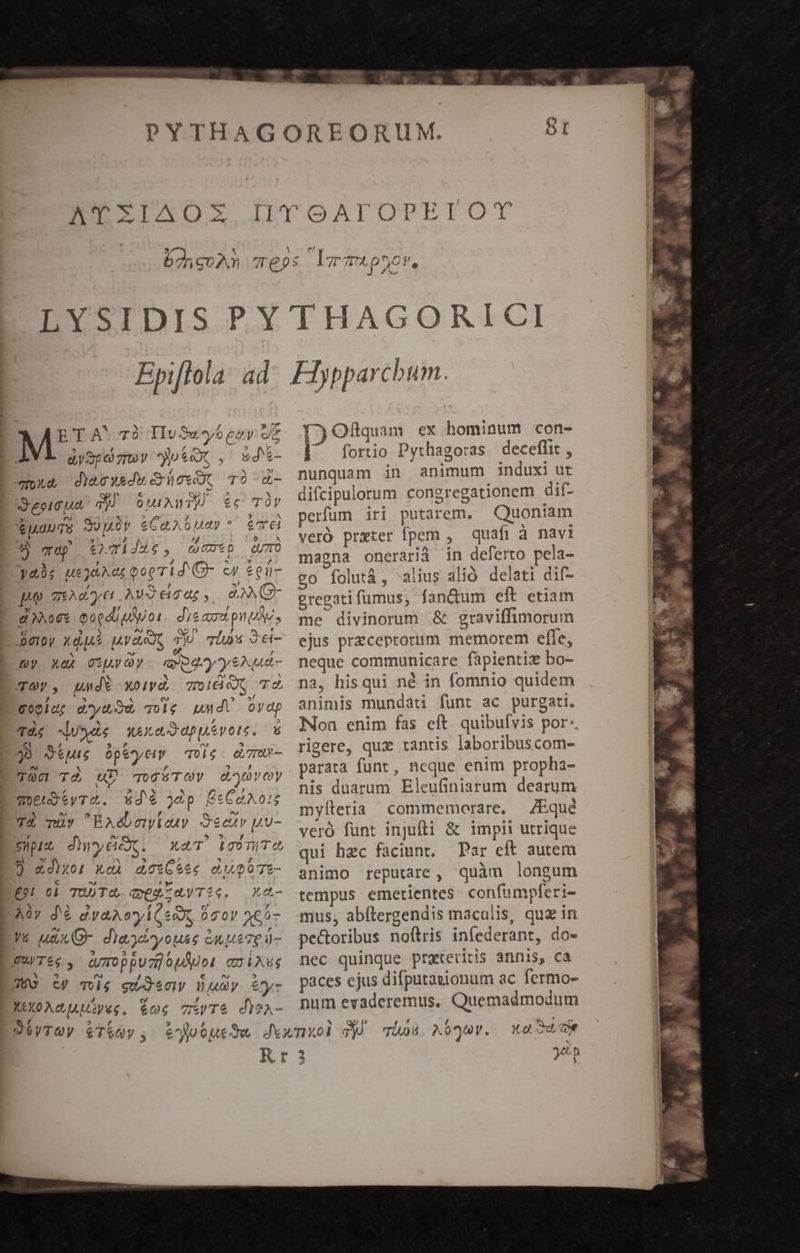 e? r7 n0 LT TULOS OV, ETA' 79 IIu 32.6 parv JE - /oc (AA, d aySpomty tex , wd*- mua d)&amp;cwedwüewot TÓ «- Je?10 44 qid OUI Any) 6C TÓV $1 TS Sumüy eCapA bua * eT 6 hs z 7 h^ t Ü ep £TiJ4t., (cep QUO , * : , ? - » , yas usjaAu; toe Tid (G- cy 6gü- po giAdye Av3ecat,. 0A GF »! Sy, Ar / 9. does Qoedb uoi. dieaos pnto, Dew xdue uvaex, jo vius $6- * [3 A e ; Qy X quy oy ey pgey yeNua- TOV, unde xoiyd, oido T l4 E EY [at] $ »/ gopid; ay volg uud ovap * ( , 5 TÀe duxde wexedeppivore. * : L g F CS * jJ Stu Ope^ytiy qUlé e7mU- TOO Td aD ToC TOV doy oy qoeistyrS. £d6 ép ÉeCa A02 ESI IN ^ [4 ^» 7À nüv RAébewieuy Oecty p u- epit dryCkc. xaT icomTO 4» »/ ^ * , * ) &amp;diwor: xeà doxCeee eU p0Tt- € ^J , ' £9 01 TUDTO,. QEruV TIG. X * M 5 , Aüy d'€ dvaAcyÁCse, coy ne5- V&amp; uAXO- diaydtyouss Gn ueTed- | ? ? £ / WU/T&amp;e, (q70ppuzioUNot eSiAus TE ? ^2 ) e rn 5 | C) Tol$ gueJ60iy Uy €ty- XOXOACUAMQe. € TTS disA- v JA fTjOflquam ex hominum con- (^ fortio Pythagoras. deceflit , nunquam in animum induxi ut difcipulorum congregationem dif- perfum iri putarem. Quoniam veró prxter fpem , quafi à navi magna onerarià in deferto pela- go folutà, alius alió. delati dif- gregatifumus, fan&amp;um eft etiam me divinorum &amp; graviffimorum ejus przceptorum memorem efle, neque communicare fápientie bo- na, hisqui né in fomnio quidem animis mundati funt ac purgati. Non enim fas eft. quibufvis por: rigere, quz tantis laboribuscom- parata funt, neque enim propha- nis duarum Eleufiniarum dearum mylleria commemorare, — ZEqué veró funt injufti &amp; impii utrique qui hec faciunt. Par eft autem animo reputare, quàm longum tempus emetientes confumpferi- mus, abftergendis maculis, quz in pectoribus noítris infederant, do- nec quinque praterirtis annis, ca paces ejus difputasionum ac fermo- num evaderemus, Quemadmodum Xo el 0