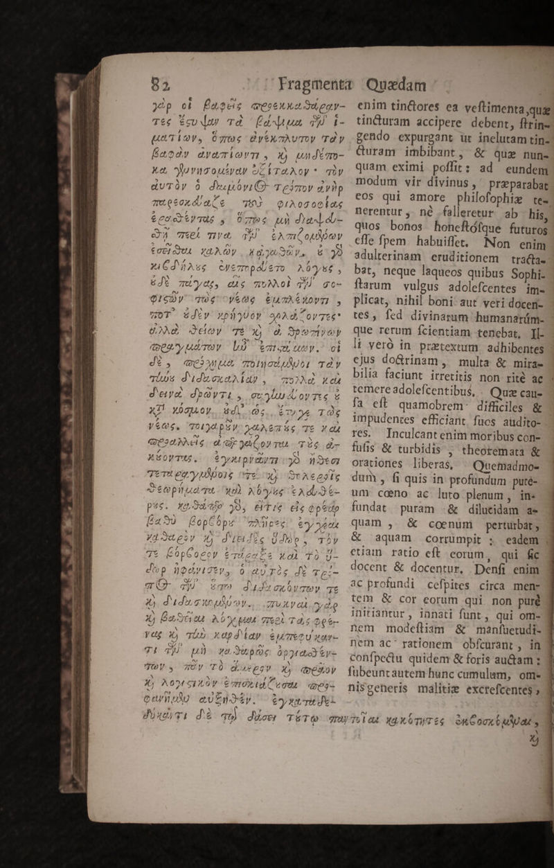 qeo6X Ya duegy- É d ua TU x5 pu. 0 gros ys mÀUTOy Td y Éaody avaciorm, X) undm- Xe, Puvugouiyey ockTaAoy * qüy «UTày à diupóviCO- Teisov dvbp Q1A0200ld44 07:4 tu dYax,.ob- ^ » H N. -- N zueeoxóoa(e —W Apes Le &amp; cO. SyTAS , o 4 Qe pn , ^ ^s ex IA HP qu 6A m OLD y i n À pu ^ ^ MNT €UcHojUA YOLACYy | Xg, Je3U V. 6 y» NE. / xh » 297 xiGd hAse cye7mpóueTo A0*ys6 , :] Y , (^ b! (7 n0 a &amp;de zutydp, e$ mwMOE dq gc- Y] M /, ? , QISDy 7w6$ ye € 7A € Y0y7I , 5 2 UX £Á , p OT Zdty vpüjUo» goXdoyTte* 2A EY 3 , : A 29.9 ^ UNO COy TÉ Xj 0 , à? dee ty ure b VN , » ? () ; dt, Wu Tonciu)i Ty , enm Ompyób , , Ls sth Uy. ot M € 711 , E F : 4 * qius d'udMoxeAld? , mz) Xe A N ^o E 4 Jl : P] d'etyz. dbàyTi y, ovy ortis € Tl 4 ACHU x » PROC X4 X001LOV.. dl e., &amp;TP*ye TO y, Ves, 7d psy pe: Z is 0M : xA : t y M , QUO? NAdS a ye C oy Tt 4 56 h- 3 S ? , ? Er v Ct M Xso0yTOS. | €yupyUtyTI O0 3t0] / ^ M ER P TeTU eayplpois vr ou, SrAcesie 7 * » a é epnaemeu- wat 66 €A a Jt- Sl el H PS Aut pé49. BNMO,JO 79» 29s &amp;IT!S$ €1$Q P e 000 s n^ » » , 4a JU SU Óp 7TAÀWc*ec £y ve ct 4L a yf —ee6t 4 N  1^ uU fy  , ki 1 Jd JO p 2y t4 d Ciov-6G U cop E 12V As P ' d p^ ji c, , j ^ * [d 72 ie Oopeocoy 2'T0 E c &amp;0A4.'10 Uy- f » 21 M E E ^A € P ocyt2ty 0.vU7Ico$ de £O. 7 Qu D ^ f à; : T VN .qy ?) dq. 0XQ0V'7U TZ N LI - n , Á t: 1 * * X, dudo uto. ruxvai ovd : / b p VL Sed a dte , b RE 44 Doj004 AO X po 7IE2A T u.s e b 7 e os : EN / x : Y / » » E ydg 3, Tho XUpd'ld9 ey TIeTU war- P Qi 2 Y an ? NA Y! 7 p xadwupoe OptttoYey- / ; rJ fy T LE t ; : 2d s JUOVs.4 Z7UVy 'TOÓ dada €9V9 X, qdogsoy k * 2 HEIZSAIPSS, JL A0M STXLOV €E7ZITOX I C vo Qe 3- 1 t^ 0 5 * n , ^ CO/WVN au£zndty. «6 y Xdt^ret JYi enim tin&amp;bores ea veftimenta que tincuram accipere debent, ftrin- gendo expurgant ur inelutam tin- Curam imbibant, &amp; que nun- quam eximi poffit: ad eundem modum vir divinus , przparabat eos qui amore philofophiz te- nerentur ,- né -falleretur. ab his, quos bonos honeftófque futuros cfle fpem. habuiffet, Non enim adulterinam eruditionem tradia. bat, neque laqueos quibus Sophi- ftarum vulgus. adolefcentes im- plicat, nihil boni aut veri doceri- te$, fed divinarum humanarüm- que rerum fcientiam tenebat, ][- ii veró in. pretextum. adhibentes ejus do&amp;rinam, multa &amp; mira- bilia faciunt irretitis non rité ac temere adolefcentibus, Quz cau- fa eft quamobrem. difficiles &amp; impudentes efficiant fuücs aüdito- res. Inculcantenim moribus con- fufis &amp; turbidis , theoremata &amp; orationes liberas, ^ Quemadmo- dum , fi quis in profundum puté- um caeno ac luto plenum, in: fundat puram .&amp; dilucidam a» quam , &amp; coenumi perturbat; &amp; aquam corrumpit ; eadem eam ratio eft. eorum , qui fic docent &amp; docentur, Denfi enim ac profundi cefpites circa mem: tem &amp; cor eorum qui non puré initiantur , innati funt , qui om- nem modefliam &amp; manfuetudi- nem ac' rationem obfcurant , in confpectu quidem &amp; foris au&amp;am ; fubeuntautem hunc cumulum, om- nisgeneris malitie excrefcentes »