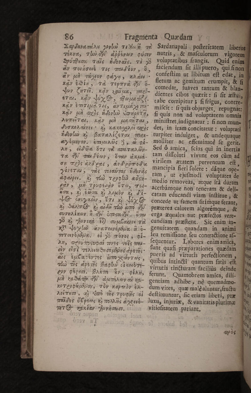 96 Fragnienta Quzedam Xapfua mine yb) i30.5 gà. Sardanapali .. pofteritatem liberos d iva, Th) dipivev qc mutris, &amp; mafculorum vigorem Spíz]scw. die $dbvaie. vi j8 voluptatibus frangis. Quid enim d &amp;y woróce rig mud loy , 6, faciendum fir illi puero, qui fi non 1 m NÍSUP! edu y: M di confeftim ut libitum eft edat , in 3 ^» (:8dn 48 Teemo2 Go; Hetum ac gemitum erumpit, &amp; fi Xy eant, Kidd du esos comedar, fuaves tantum &amp; blaae- | Nov Gier. Qr X9UMUS TÜÓI- dientes cibos quarit: fi fit zeftus, Ji €To04. key Nux G- » 7090 MA * tabe corripitur fifrigus, contte- HN. XXV ETTIUA TIS, UM APART mifi: fiquisobjurget, repugnat; | Ó xdv Ah meis üdiybO verwpetu, [i quis non ad voluptatem omnia || AvpATG. Xxày) p) uAcxTA4L, miniftretindignatur ; fi non mune | l digo aÁvét 3) X829 Gic det, in Iram concitatur : voluptati Éüliwlo X faraxeTo. g&amp;ei- turpiter indulget , &amp; undequaque eybueyoy. &amp;mueA De S y. ol- molliter ac cfleminaté fe gerit. XWo dub i rod irri. Scd 9 amica, fcis qui in inertia | tam diffoluti vivunt eos cüm ad Im virilem ztatem perventum cit. mancipia fierifolere : dáque ope- Tu TU qnudlorj Üdup dAuÁ- 9n T3: vd eoe , avd'ezerod'u, ? « , e * y cni Ee EMG NEL d r2 doy ^5 ram, ut ejufmodi. voluptates de dodpH. xy miu H2 ^ 9*/- medio removeas, atque ità duram Cor», MI Tpuesegr $TO, T5l- .acetbámque non teneram &amp; deli- 875, X),,£02€. X4 AMOV J)4.di- catam educandi viam inftitue , &amp; O- Greykér, Eri x ly (- concede ur famem fiámque ferant, X, Suv i «dà ho amo sj/ preterea calotem algorémque , &amp; £p m cot v-X-* Ime P 1: [, cuyuALxow W.djd. czmeudid .. irpo erga zquales aut prafe&amp;os vere- d 33 X, jovtxi 1:1) cvuCait va cundiam praítent, Sic enim in- 377 xz ov): iyeTevétit. dis- genuitatem quandam in animi - Íeu remiflione feu contra&amp;ione al- fequentur. Labores enim amica, funt quafi preparationes quadam pueris ad virtutis perfectionem , du io d MOLS. quibus intin&amp;i' quantum fatis -eft; Tio TIS eps TES Bagbo C EVPPT*-— virtutis rin&amp;turam faciliis deinde 54 A0 d fe Ae 2^3» VH^/, ferunt, Quamobrem amica, dili- p vasuwep T duAeyc Wu- gentiam adhibe, né quemadmo- xoTeopiuuat y TOV xepemór $A- dumvites, qua: male aluntur,fru&amp;u AtUTWOD. o wo ir TpUDIS Gi deftituuntur, fic etiam libeti, prae müdve ÜÉpeec X) qoM ls &amp;ecó- luxu, injuris, &amp; vanitatis plurime JWrG- vxkay:juvícocr. vitiofitatem .pariant, i e C! / Lf zrreiyoulUs. oi 2 cróyol , QÍ- es , x TRER An, q?$U7U0SUDOA TIVt4 ole vyti- h! 311v : Q. d * DT GV CUL TENEO o CO AO Poe TE ad $ x 3 tj &amp;L6 6uC ARTES QUO YOCOVTUS,