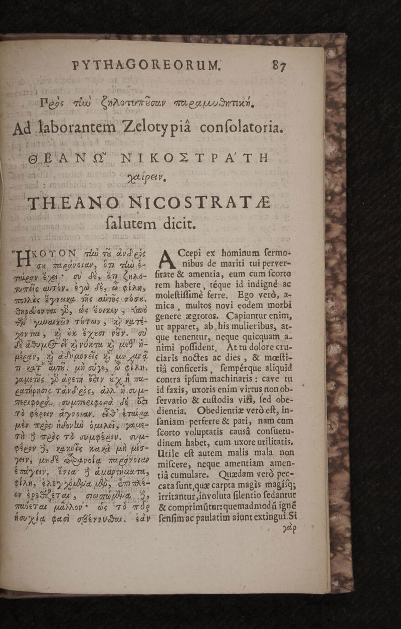 UFYXOTON osa avdex ipu, Uegyo0lQU, 072 qiu &amp;- igiene. o desimier- quTÉe aUTOy. €70 dé, c. QAM, WUNXEg ByrOX. Te ee vog. SupdUoy Tus 394-04 €oIX4y S^ oc did susgukbr TéTOy y 00 YIíTE- soywTU y 3j X. Pv VSV. CU Ji dSvp.O- &amp; xy voxru 1; usd n- Miggy, x) ddvu0yCie 1» un td. T.XAT. AUTE. M GUyes CÓ QAM. J0A&amp;Ti$, )0 dp&amp;7] Goly Ey n mu- gailpuieis Tad eie, dM M. gvp- qeeLooeg. gu MuTektopd. d 6n T6 QeeeHy d'yVoid. e €TM OQ b N c X € Y pex. re26 vdovlu) opa xa y get us 7 jeje T) cou6tdeV. evg- O$poy 7, X&amp;uoie xaiud p juz- €, un d* OS YTYI: qu egyoiay 6 mDyey, tviuo dudpnun m, QUAM, e A2 SAuAUa, LAO, cm me xd $3 SI eT 04. , e10 qr JW e 2» TET eu MAAMoy* ce T7Ó Tre ücwyig Qao) cfiy)UdRu. dy Ccepi ex: hominum fermo- nibus de mariti tui perver- fitate &amp; amentia, eum cum Íícorto rem habere, téque id indigné- ac moleftiffimé ferre. Ego veró, a- mica, multos novi eodem morbi genere aegrotos. Capiuntur enim, ut apparet, ab.his mulieribus, at- que tenentur, neque quicquam a. nimi poffident, Atru dolore cru- ciaris noctes ac dies , &amp; moelti- tià conficeris, fempérque aliquid contra ipfum machinaris: cave tu id faxis, uxoris enim virtus non ob- fervatio &amp; cuftodia viri, fed obe- dientia; Obediendz veró eft, in- faniam perferre &amp; pati, nam cam fcorto voluptatis causá confuetu- dinem habet, cum uxore utilitatis, Utile eft autem malis mala. non mifcere, neque amentiam amen- tiàcumulare. Quzdam veró pec- catafuntqux carpta magis magíiq; irritantur involuta filentio fedantur comprimütur: quemadmod( igné fenfim ac paulatim aiunt extingui 5i Peg
