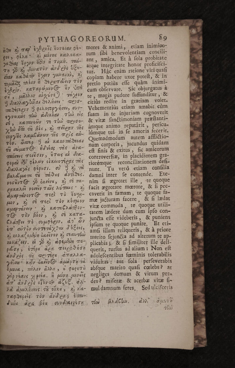 nu yj THp t5heots £uyelay. oe ges oin jj prie ath oit 32. 3d £022 oócdiy n TIU. T7UU- T» 9 X) Juuaróy avd'eie Szs- ET) X. Su GP $ey yu 2A XÀ s X; zT Eel zA&amp;oy ii Steam óót TOY &amp;50e2V. xaTapdui C &amp;y o QE , [AANNOY CAQQVVE / ^ ud oy 5 da ary bo 24 SeAdcti ^ Q20- am Set £5 V ? Q1A0SDprylcet, guy- eryy X05 qiu) &amp;dixidy TL) ec gi, XxaTUoOy Tt Tl) «esso- dà ém 8 Bs , x) m X eov Ts spy ns Ad dy oy T$ Te;$ eu- iy. davp. ?) a4 X40 zt Seal qu auunTC- nda 7À€ aya- cei; 7T 01601y STO e die- Qopad 3 eixoy c1 Ke o Téga.é Ts daa). oípsci. cO D) x) ru fuadluaTs T8 mous dyTSee. yogüyTQ- 39 &amp;neivs , x) 0$ Tu- ukaNÉ voreiy TdA$ MUTTPAG ' 2 duapriyoyr(- mee Tà Évoa- Moy, X) vi vei TÀV LY TY, e pLdp TU EL , X) xaTa 6 Ad7oy- TO- Tàiy Éloy , X) c€ xaT4- CAdz]a TÀ cvposep». d? Qv bw auTov suy TeTAy $a. d'ó£ ee, 2 40 A d o NOM &amp;uélyoy x) 00b 4exd/ety. &amp; 30 X) aogun cro- pios, e7$ps deo LATIDNEDE &amp;ydeoc du qwe:TiQu eT4AAG- y &amp;aat * Ky en ey G- dA o TV qu. uod , TÓAIV &amp;XNs y 5 QoguTi Er , E yàp veaie o pea. ;j evi quereis dT àvdeie oióv ep AQUL. QA- Ad &amp;usAiücriéid8 00A y 2) Xd T&amp;oStpdi 70V dydge; Vm- Ju pa fi cuvdimigson 69 mores &amp; animi, etiam inimioo- mm .fibi benevolentiam concili- ant, amica, Et à fola probitate atque integritate honor proficiíci- tur. Hác enim ratione viri quafi copiam habere uxor poteit, &amp; in pretio potiüs effe quàm inimi- cum obfervare. Sic objurgatus à te, magis pudore fuffunditur ,' &amp; citiüs redire in gratiam volet. Vehementiüs eriam amabit cüm fuam in te injuriam cognoverit &amp; vite fan&amp;timoniam przítanti- ámque animo reputárit , pericu. fe amoris fecerit. Quemadmodum autem affliio- num corporis, jucundus quidam eft nis &amp; exitus, fic amicorum controverfim, in placidiorem gra- tiorémque reconciliationem defi- nunt. Tu veró. etiam confilia damni inter fe contende. Ete- nim íi zgrotet ille , «te quoque facit egrotare moerore, &amp; fi pec- caverit in famam, te quoque fa- ma ja&amp;uram facere, &amp; fi ledat vite commoda , te quoque utili- tatem lzdere dum cum ipfo con- jun&amp;a efle videberis , &amp; puniens ipfum te quoque punire, Et eti- amfi illum reliqueris, &amp; à priore marito fejun&amp;a ad alterum te ap- plicabis s. &amp; fi fimiliter ille deli- querit, rurfus ad alium : Non ett adolefcentibus feeminis tolerabilis viduitas: aut. fola perfeverabis abfque marito quafi ccelebs? ar negliges domum &amp; virum per des? miferg &amp; acerbe vite fi- muldamnum feres, Sed ulcifceris Tu B^eGlu. — €»