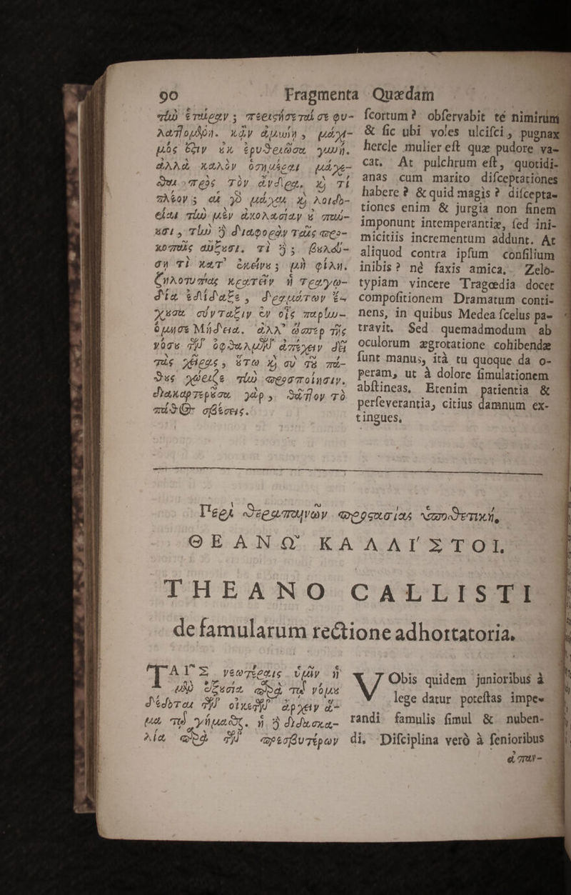 qi) &amp;TUeuy s reetchct TU T* QU- Aa op jl. Ly P470. ; UM - ps Gy 4X tpuJeugu uui. BAM, XUADY 07 sec Ane eu TÉ 70) ed ig. Xj 7I aA EQr E 30 ME x A0tda- €lc TÍU qAEy. (OAXOIZy X TU- 801, Tho 3 d'impoeóy Taxe aveo- xo7UA; dULEOgI. Tl 5s. ÜuAd- gcW Tl X&amp;T Guess qp QAM. CuxoTUmdg XexTÓ» d Tearyo- dia $4idaPe., dezsudTev í£- Xusat cUyTaLiy C9 oie muplu- 0u408 Míád'eia. AAA Q amt p Tie Vócw 7) oQOuAWM dztyuv di Ti$ JXHeg., TG Xj gy gà Tü- Sue odes qi) «eescoluty. da ap TE pi au, )8p 5. S&amp;Tloy TÓ m3(- ofiteus. Ícortum ? . obfervabit té nimirümi &amp; fic ubi voles ulcifci , pugnax hercle mulier eft quz pudore va- Cat, Ar pulchrum eft, 'quotidi- anas cum marito diíceprariones habere ? &amp; quid magis ? diícepta- tiones enim &amp; jurgia non finem imponunt intemperantie, fed ini- micitiis incrementum addunt. Ar aliquod contra ipfum confilium inibis? né faxis amica, Zelo- typiam vincere Tragedia docet compofitionem | Dramatum conti- nens, in quibus Medea fcelus pa- travit. Sed. quemadmodum ab oculorum zgrotatione. cohibende [unt manus, ità tu quoque da o- peram, ut à dolore fimulationem abítineas, Etenim patientia &amp; perfeverantia, citius damnum ex- tingues, ^j €. TAYZ. veeqxs vp ag &amp; die , Y f / LX OZSUI c TU VOlAd d'edyros d] otweqi &amp;pyty a- UA ow yia. ». 35 didxexa- Ala ep qj ay cO UTÉpey Obis quidem junioribus à lege datur poteftas impe randi famulis fimul &amp; nuben- di. Difciplina veró à fenioribus eL Tm -