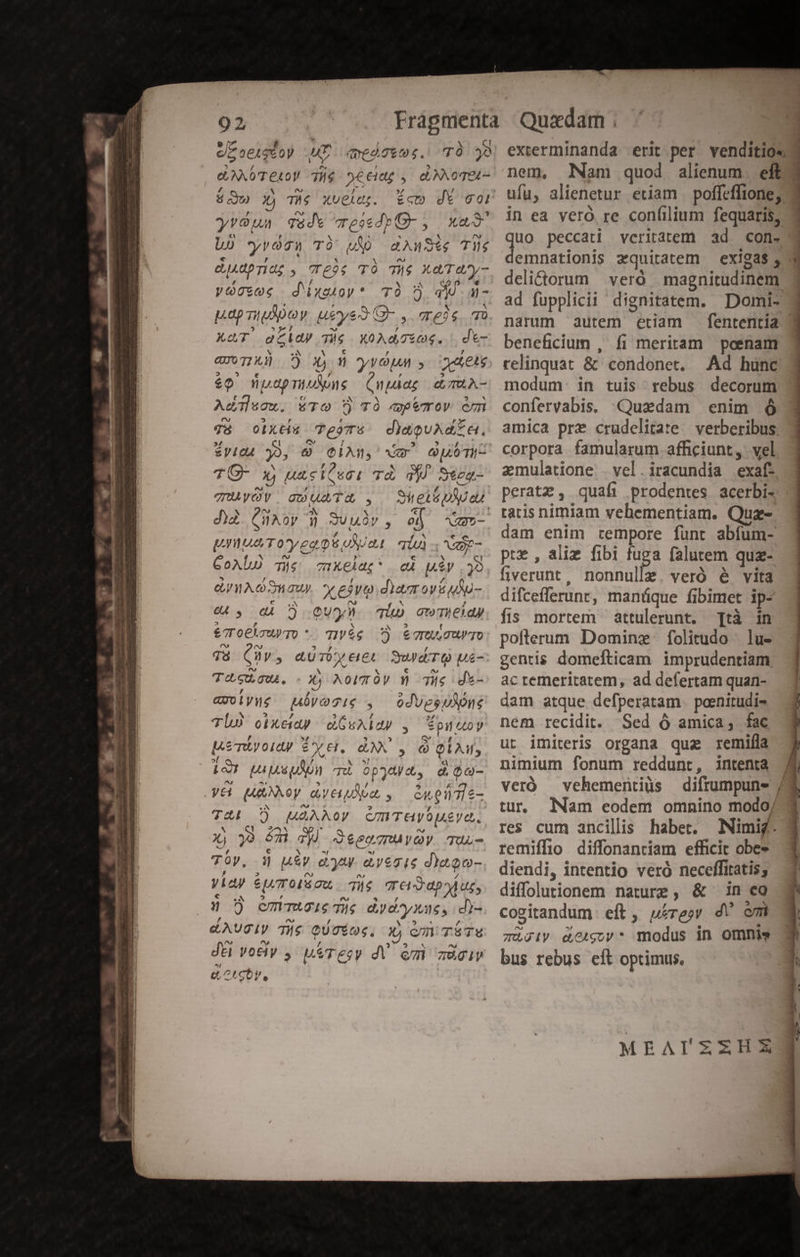 Ton , 1 ] ^ 1 e/z oe44€0Y HT. qessimi. TO je ? ^s ' »z e,AXOTEL0V TH$- S€eide y. ci NNOTEL- yróua T&amp;dw ressdpO- y xu Ló yvósn T) WM dAnuSig T6 djAdpridg , Teoe TÀ Te Xa Tuy- y S d ixatoy * TÓ 9) qiu j- pap TiMDoy ueye3 Q- , reis qo AAT aca) Tie XoAd sog. . d- Quo T1 y) ? 2 fj y ve uM , aet £9 papniAous (npdag d mTRA- Acum. áTO TÀÓ qeemrov em gy8 oixti« TesTus d)douAdEa. fret yo, 9 CiAn, vm duoi TÜO- x) uaciosai: Td a) Sepa- TRyOV:. gDuATA ,. Shelépiueu da CIIAOy j Suuv , oj AWem- Unus Toyeg as oXat qiu v- CoAlu Tie cuXelag* cu MÉV 32 eA OSWaw. e edyodiam ovi ufu- G4, dA 3 CU). Tl awThieldy eToClmuwTo *. TIVÀg 7) &amp;gruuTuTO T8 Qv, aUTÜy erc Sd TQ us- fr € es V Tug. X NAorTÓV Y Tile ds- , E 2 n.* avoiyue uóvozie , odvesuone TlÀ cixeiay d Gunlap , puuoy Mem oLdy PX. AX y Q QAM 197 Lupo Tu opua, d Qa- y&amp; uuXxoy aveudia , enen7is- T41 7) MAAAoy cmTHVOLye. Xj ya &amp;Ti PW Jesa7UAVOV. TUu- Tóy, 3 u&amp;v dym aysg1e d)eoo- viay eT 0IÉGU. Te Ted apyuz, n ) ommTuie The dydyxne, d)- &amp;AUSIV Te QUOÉÍOg, X) cmn TÉ&amp;TU dé voely , uiresy dV emi aàgiv &amp;,o^SOy, exierminanda erit per venditio« nem, Nam quod alienum. eft ufu, alienetur etiam | poffeffione; in ea veró. re confilium fequaris, uo peccati veritatem ad. con- emnationis zquitatem — exigas , delictorum veró | magnitudinem ad fupplicii dignitatem. Domi- beneficium , fi meritam poenam relinquat &amp; condonet, Ad hunc modum. in tuis rebus decorum confervabis, Quaedam enim ó amica pre crudelitate | verberibus: corpora famularum afficiunt, vel zmulatione vel.iracundia exaf- peratz , quafi prodentes acerbi- tatis nimiam vehementiam. Quz- dam enim tempore funt abfum- pte , aliz fibi fuga falutem quz- fiverunt, nonnulle. veró é vita difceflerunr, manque fibimet ip- fis mortem attulerunt. ]tà in poflerum Dominz folitudo lu- gentis domefticam imprudentiam. ac remeritatem, ad defertam quan- dam atque defperatam. paenitudi- nem recidit. Sed Ó amica, fac ut imiteris organa quz remifla nimium fonum reddunt, intenta veró — vehementiüs difrumpuns tur, Nam eodem omnino modoy res cum ancilis haber. Nimig- remiffio diffonantíam efficit obe» diendi, intentio veró neceffitatis; diffolutionem nature, &amp; in eo cogitandum. eft , wires dV emi Tijiy dOigov* modus in omnis bus rebus eít optimus. — MEAIZZHE prever ld
