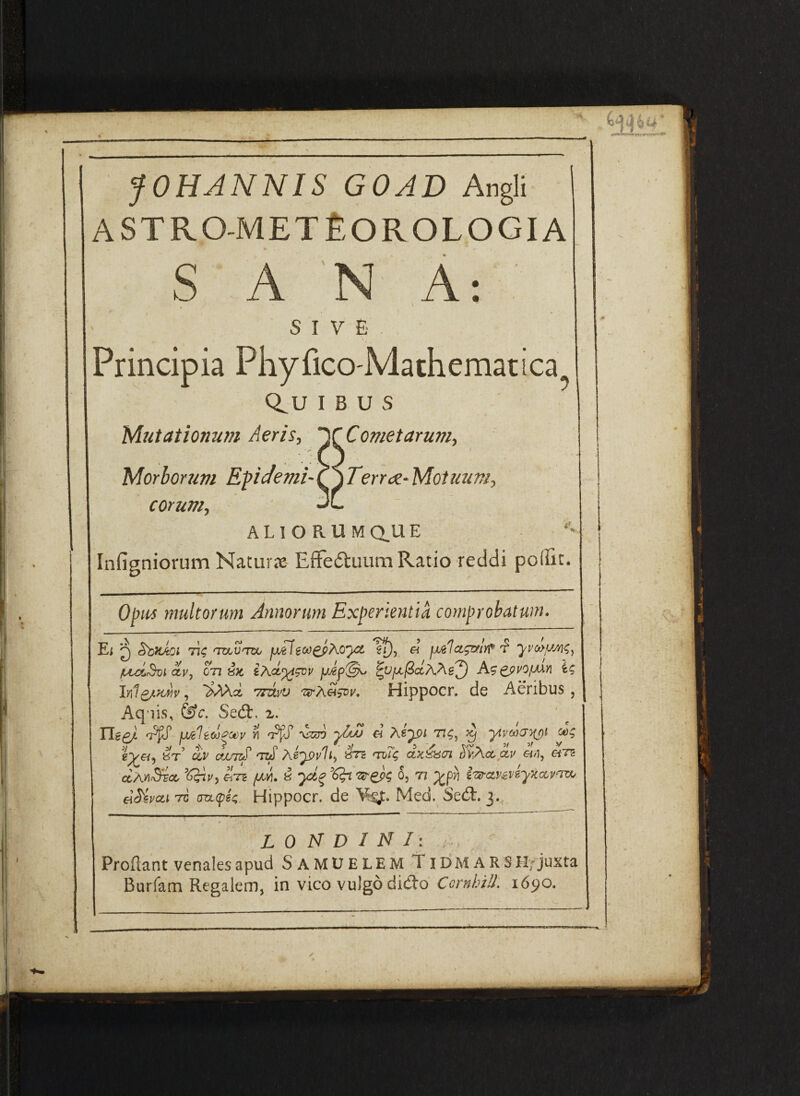 i. fOHJNNIS GOAD Angli astro-met£orologia s A: A 'N s I V 6 . Principia Phyfico-Mathematica u s Cometarum., Morhorum Epicfemi-^'^Terroe-Motuum eorum, ALIORUMQ.UE ■ *^ Infigniorum Naturx EffeAuum Ratio reddi poflic. Q^U I Mutationum Aeris, Optes multorum Annorum Experientia comprobatum. Ei Q StixAoi 77? 'TOUTte jxil1^, « fJjActgatYf 'f «/<)?, iuzi.%1 ay, on irJi’^gnv ^Vfx.fictr\As2) CpyofAXn I? InlQAK^v, Tmyu Hippocr. de Aeribus, Aq iis, &c. Se6t. IlepA 7^ wc1ewe'^v w «’ AsTr)i t:?, xi ytvcacriipi ai? g;^«, 8T cte/m' 'ra «75 dyA.ct av e/d, «rs ctAdr57c6 eT? //.vi. 8 <^Vep? 05 '77 ;j^pvj l^^cLvmyxccvnrcA, elMvcti rc croL<pi^. Hippocr. de Med. Sedt. 3., L 0 M D I N I: ; Proflant venales apud SamUELEmTidmars H/juxta Burfam Regalem, in vico vulgo did:o Comhill. 1690.