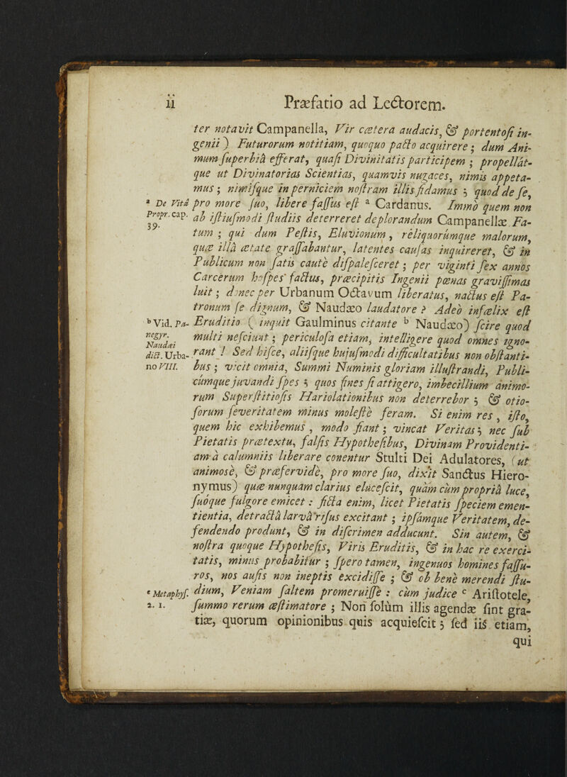 ter notavit Campanella, Vir cretera audacis, ^ portentofiin¬ genii ) Futurorum notitiam, quoquo paElo acquirere; dum Ani¬ mum fuperhih efferat, quafi^ Divinitatis participem ; propellat- que ut Divinatorias Scientias, quamvis nuiaces, nimis appeta¬ mus', nimifque in perniciem noflram illis fidamus ; quod de fe « De Viti pro more juo, lihere faffus efl » Cardanus. Immo quem non PM^r.cap. ijliufmodi ftudiis deterreret deplorandum Czmpindlx. Fa¬ tum ; qui dum Pejlis, Eluvionurn, reliquorumque malorum, qua: illa astate graffahantur, latentes caufas inquireret, & in Publicum non fatis caute difpalefceret per viginti fex annos Carcertm hofpes' fabitu, pracipiti.s Ingenii poenas graviffimas luit', dmecper Urbanum Odtavum Uberatus, nablus e/t Pa¬ tronum fe dignum, & Naudxo laudatore > Adeo infalix efl ^Vii.Pa- Eruditio ( inquit Gaulminus citante ^ Naudxo) fcire quod periculofa etiam, intelligere quod omnes igno- diB.XJihs-V ^td hifce, aliifqtie hu\ufmodi difficultatibus non ohfianti- noFiu. Iusvicit omnia. Summi Numinis gloriam illuflrandi, Publi- cumque juvandi fpes s quos (mes fi attigero, imbecillium animo¬ rum Superflitiofis Hariolationibus non deterrebor 5 ® otio- forum feveritatem minus mole fi e feram. Si enim res ijlo quem hic exhibemus , modo fiant; vincat Veritas; nec fui Pietatis praetextu, falfis Hypothefibus, Divinam Providenti¬ am-a calumniis liberare canentur Stulti Dei Adulatores f ut animose, & praefervide, pro more fuo, dixit Sandtus Hiero¬ nymus) qux nunquam clarius elucefcit, quam cumproprici luce, fuoque fulgore emicet: fibla enem, licet Pietatis fpeciem emen¬ tienda, detraUhlarvVrifus excitant; ipfdmque Veritatem de¬ fendendo produnt, in difcrimen adducunt. Sin autern, (fi noflra quoque Hypothefis, Viris Eruditis, (fi in hac re exerci¬ tatis, minus probabitur ; fpero tamen, ingenuos homines faffu- ros, nos aufis non ineptis excidiffe ; (fi ob bene merendi flu- ‘Metaphjf. Veniam faltem promeruiffe ; cum judice Ariftotele fummo rerum (sflimatore ; Non folum illis agend^E fint gra- tte, quorum opinionibus quis acquiefcit, fed ,iiS etiam', qui 2. I.