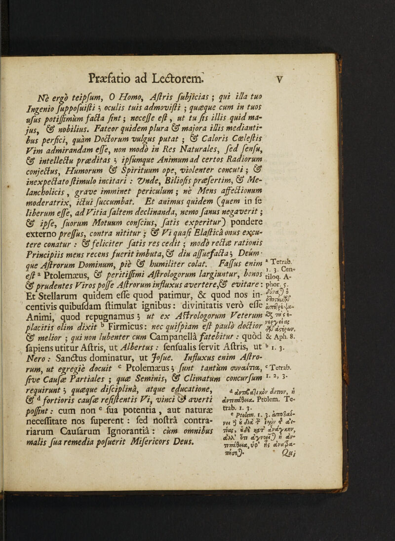 Ne ergo teipfum, 0 Homo^ Aflris fuhjicias ; qui illa tuo Ingenio fiippofuifii ^ oculis tuis admovifti ; quteque cum in tuos ufus potijfmum faila fint; necejje efi ^ ut tu jis illis quid ma¬ jus^ & nobilius. Fateor quidem plura & majora illis medianti^ hus perjici^ quam Doliorum vulgus putat ; ® Caloris Ccelejlis Vim admirandam effe^ non modo in Res Naturales^ fed fenfu^ ^ intelleUu praeditas ^ ipfumque Animum ad certos Radiorum conjellus, Humorum & Spirituum ope^ violenter concuti; inexpellato jlimulo incitari: Vnde^ Biliofis prafertim, & Me¬ lancholicis ,' grave imminet periculum; ne Mens affellionum moderatrix^ iHui fuccumbat. Et animus quidem {jquem in fe liberum ejfcy ad Vitia fait em declinanda^ nemo /anus negaverit; ^ lpf^'> faorum Motuum confciuSy fatis experitur^ pondere externo prejfusy contra nititur; & Vi qaaji Elaflica onus exfti- tere conatur : ^feliciter fatis res cedit; modo relice rationis Principiis mens recens fuerit imbuta^ & diu ajfuefalla, Deum • que Ajirorum Dominumy pih humiliter colat. Fajfus enim ejl ^ Ptolemaeus, ® peritiftmi Ajlrologorum largiuntury bonos ^iioq. prudentes Viros pojfe A/trorum influxus averterefS evitare: p^or. Et Stellarum quidem efle quod patimur, & quod nos in- centivis quibufdam flimulat ignibus: divinitatis vero eile Animi,' quod repugnamus 5 ut ex Astrologorum Veterum placitis olim dixit ^ Firmicus: nec quifpiam efl paulo doliior (S melior ; qui non luhenter cum Campanella fatebitur : quod U Aph. 8. -^7 fapiens utitur Aflris, ut Albertus: fenfualis fervit Aflris, ut ^ i. 3. Nero: San(2:us dominatur, ut Jofue. Influxus enim Aflro^ rumy ut egregie docuit ^ Ptolemaeus 5 funt tantum awcilnct, ‘^Tefrab. five Caufe Partiales ; qu(B Seminis^ & Climatum concurfum 5* requirunt'-y quaque difciplinhy atque ejucatione^ iimvy n ^ fortioris caufle refifientis Vi^ vinci <3 averti IvitiMeiA, Ptolem. Te- poffint: cum non ^ fua potentia , aut natur;^ 3. neceffitate nos fuperent: led noftra contra- «S)i. ^ 5^1/ ^ a’/- riarum Caufarum Ignorantii : cum omnibus -oof, • malis fua remedia pofuerit Mifericors Deus. moiD* * Qui