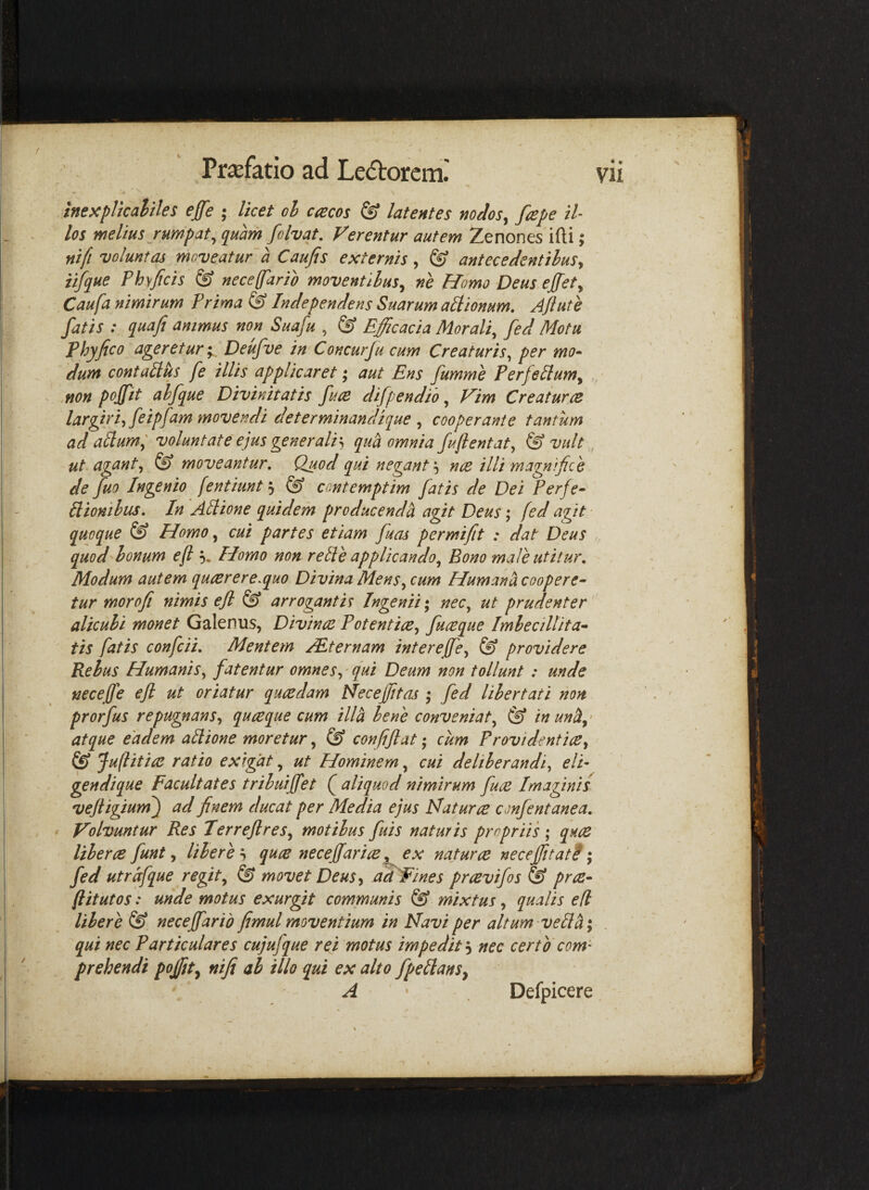 inexpUcaltles ejfe ; licet cl cacos & latentes nodos^ fcepe tl los melius rumpat^ quam folvat. Verentur autem Zenones ifti; nifi voluntas moveatur'a Caufis externis, ^ antecedentihuSy iifque Phsficis & neceffarib moventibus^ ne Homo Deus effet^ Caufa nimirum Trima ^ Inde pendens Suarum aHionum, Ajlute fatis : quafi animus non Suafu , & Efficacia Morali, fed Motu phy fico ageretur'y, Deufue in Concurju cum Creaturis, per mo^ dum contalius fe illis applicaret; aut Ens fumme PerfeHum^ .non pojfit ahfque Divinitatis fum difpendih, Vim Creatur re largiriyfeipfam movendi determinandique , cooperante tantum ad adum; voluntate ejus generalis quh omnia fufientat, & vult , ut agant, ^ moveantur. Quod qui negant s nce illi magni fio e de ffio Ingenio fentiunt*^ ^ contemptim fatis de Dei Perfe^ dionihus. In Adione quidem producenda agit Deus; (ed agit • quoque & Homo, cui partes etiam fuas per mi fit : dat Deus quod honum e fi % Homo non rede applicando. Bono male utitur. Modum autem quaerere.quo Divina Mens, cum Humana coopere- tur morofii nimis efi & arrogantis Ingenii*, nec, ut prudenter alicubi monet Galenus, Divinae Potentiae, futeque Imbecillita» tis fatis confcii. Mentem /Eternam interefie, & providere Rebus Humanis, fatentur omnes,' qui Deum non tollunt : unde necefie ejl ut oriatur quaedam Necefiitas ; fed libertati non prorfus repugnans, quaeque cum illa bene conveniat, (g inunh,' atque eadem adione moretur, ^ confiftat •, cum Providentiae, Jufiitiae ratio exigat, ut Hominem, cui deliberandi, eli¬ gendi que Facultates tribuijfet Q aliquod nimirum fuae Imaginis vejiigiurn) ad finem ducat per Media ejus Naturae confentanea. Volvuntur Res Terrejlres, motibus fuis naturis propriis ; quae liberae funt, liberes quae neceffariae ^ ex naturae necejfitat? *, fed utrdfque regit, & movet Deus, adFines praevifos & prae- ftitutos: unde motus exurgit communis & mixtus, qualis ed libere & necejfarid fimul moventium in Navi per altum-vedh\ qui nec Particulares cujufque rei motus impedit s nec certo com’' prehendi pojfit, nifi ab illo qui ex alto fpedanSy A Defpicere